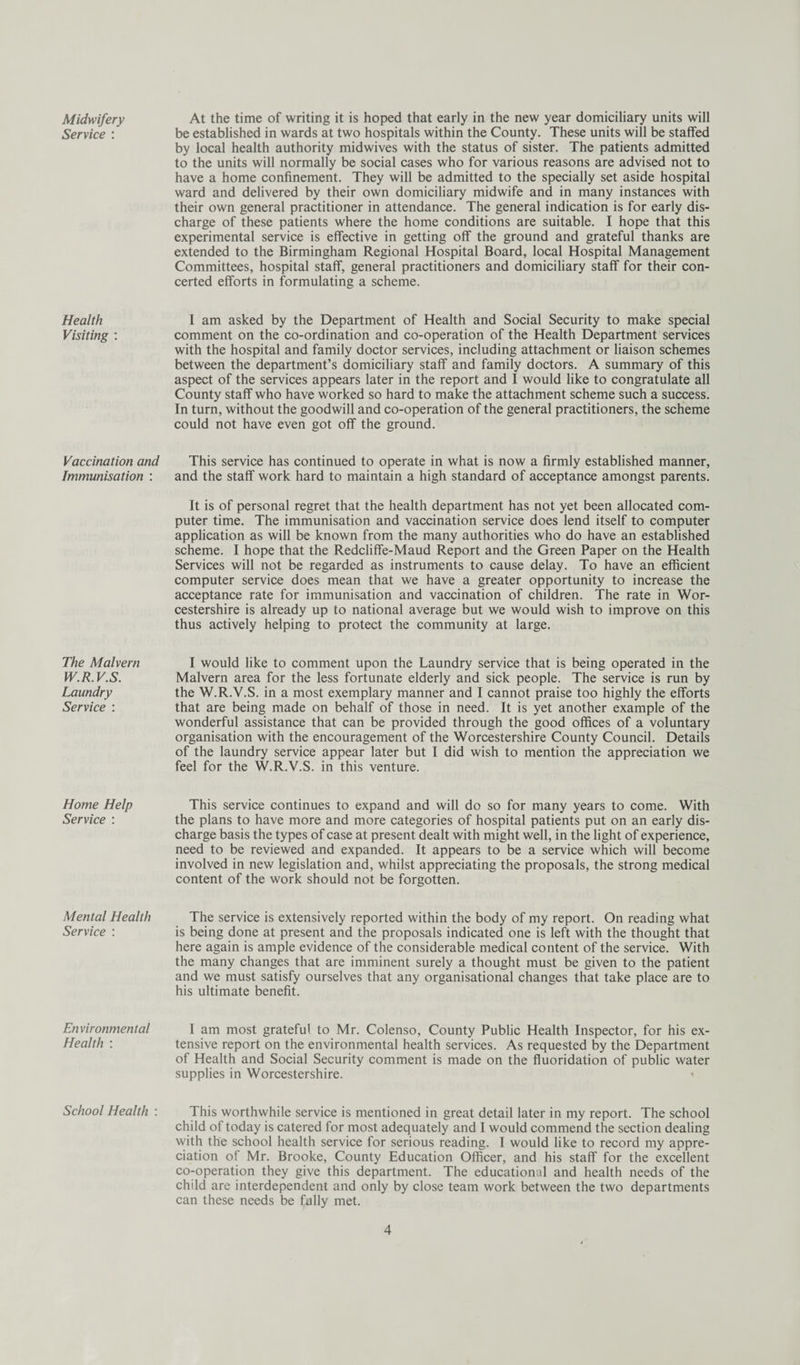 Midwifery Service : Health Visiting : Vaccination and Immunisation : The Malvern W.R.V.S. Laundry Service : Home Help Service : Mental Health Service : Environmental Health : School Health : At the time of writing it is hoped that early in the new year domiciliary units will be established in wards at two hospitals within the County. These units will be staffed by local health authority midwives with the status of sister. The patients admitted to the units will normally be social cases who for various reasons are advised not to have a home confinement. They will be admitted to the specially set aside hospital ward and delivered by their own domiciliary midwife and in many instances with their own general practitioner in attendance. The general indication is for early dis¬ charge of these patients where the home conditions are suitable. I hope that this experimental service is effective in getting off the ground and grateful thanks are extended to the Birmingham Regional Hospital Board, local Hospital Management Committees, hospital staff, general practitioners and domiciliary staff for their con¬ certed efforts in formulating a scheme. I am asked by the Department of Health and Social Security to make special comment on the co-ordination and co-operation of the Health Department services with the hospital and family doctor services, including attachment or liaison schemes between the department’s domiciliary staff and family doctors. A summary of this aspect of the services appears later in the report and I would like to congratulate all County staff who have worked so hard to make the attachment scheme such a success. In turn, without the goodwill and co-operation of the general practitioners, the scheme could not have even got off the ground. This service has continued to operate in what is now a firmly established manner, and the staff work hard to maintain a high standard of acceptance amongst parents. It is of personal regret that the health department has not yet been allocated com¬ puter time. The immunisation and vaccination service does lend itself to computer application as will be known from the many authorities who do have an established scheme. I hope that the Redcliffe-Maud Report and the Green Paper on the Health Services will not be regarded as instruments to cause delay. To have an efficient computer service does mean that we have a greater opportunity to increase the acceptance rate for immunisation and vaccination of children. The rate in Wor¬ cestershire is already up to national average but we would wish to improve on this thus actively helping to protect the community at large. I would like to comment upon the Laundry service that is being operated in the Malvern area for the less fortunate elderly and sick people. The service is run by the W.R.V.S. in a most exemplary manner and I cannot praise too highly the efforts that are being made on behalf of those in need. It is yet another example of the wonderful assistance that can be provided through the good offices of a voluntary organisation with the encouragement of the Worcestershire County Council. Details of the laundry service appear later but I did wish to mention the appreciation we feel for the W.R.V.S. in this venture. This service continues to expand and will do so for many years to come. With the plans to have more and more categories of hospital patients put on an early dis¬ charge basis the types of case at present dealt with might well, in the light of experience, need to be reviewed and expanded. It appears to be a service which will become involved in new legislation and, whilst appreciating the proposals, the strong medical content of the work should not be forgotten. The service is extensively reported within the body of my report. On reading what is being done at present and the proposals indicated one is left with the thought that here again is ample evidence of the considerable medical content of the service. With the many changes that are imminent surely a thought must be given to the patient and we must satisfy ourselves that any organisational changes that take place are to his ultimate benefit. I am most grateful to Mr. Colenso, County Public Health Inspector, for his ex¬ tensive report on the environmental health services. As requested by the Department of Health and Social Security comment is made on the fluoridation of public water supplies in Worcestershire. 1 This worthwhile service is mentioned in great detail later in my report. The school child of today is catered for most adequately and I would commend the section dealing with the school health service for serious reading. I would like to record my appre¬ ciation of Mr. Brooke, County Education Officer, and his staff for the excellent co-operation they give this department. The educational and health needs of the child are interdependent and only by close team work between the two departments can these needs be fully met.