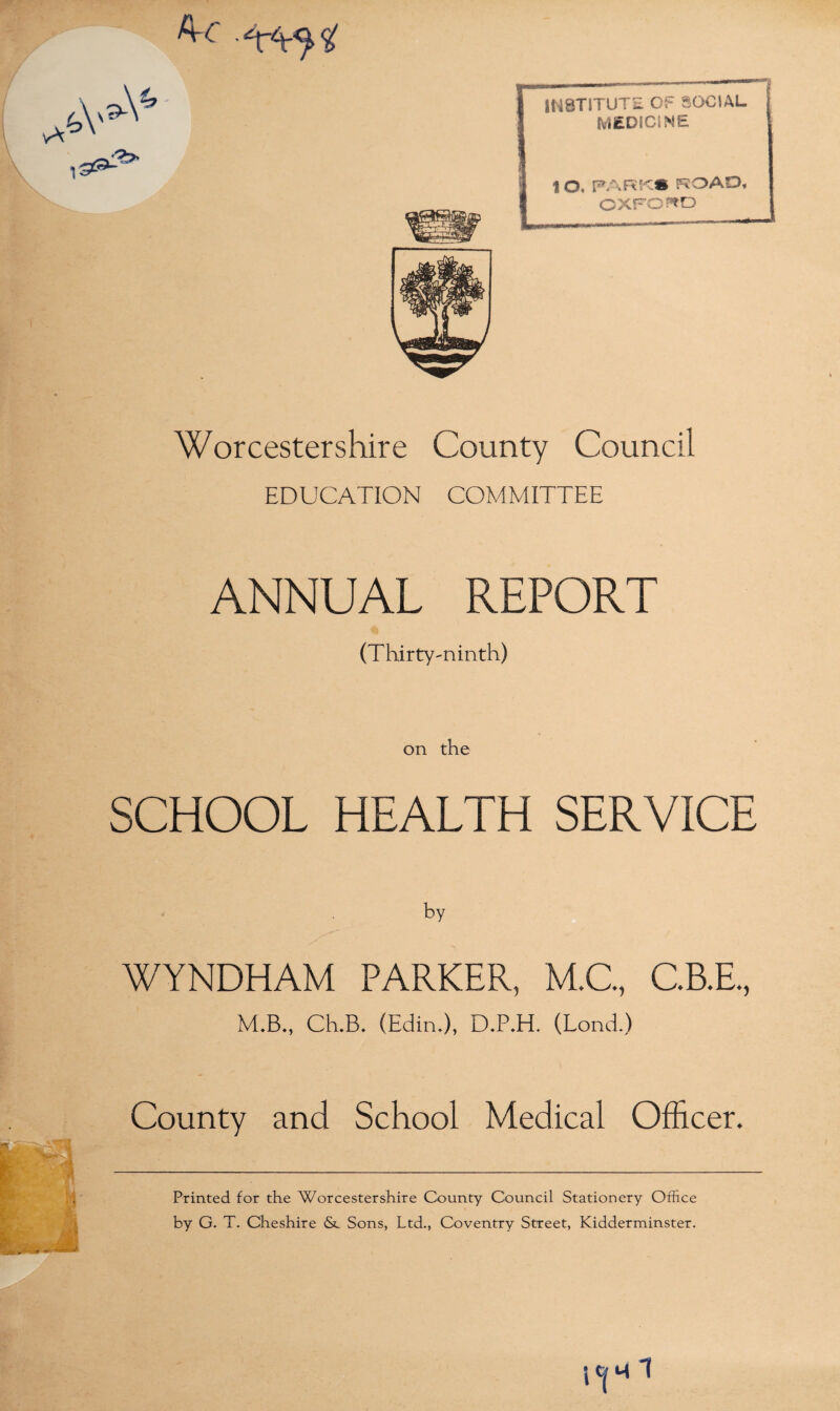 Worcestershire County Council EDUCATION COMMITTEE ANNUAL REPORT (Thirty-ninth) INSTITUTE OF SOCIAL MEDICINE ROAD, i O, Pm CXFO^D on the SCHOOL HEALTH SERVICE by WYNDHAM PARKER, M.C., C.B.E., M.B., Ch.B. (Edin.), D*P.H. (Lond.) County and School Medical Officer. Printed for the Worcestershire County Council Stationery Office by G. T. Cheshire <Sc Sons, Ltd., Coventry Street, Kidderminster.