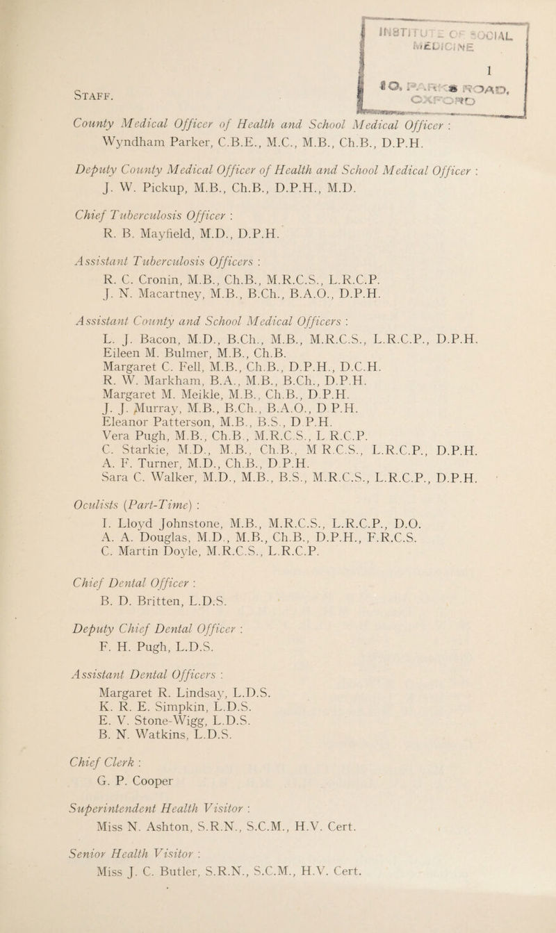 fvitDI Oj ^iE. Staff. 1 IO. 1;V »A; ' 3» ROAD, OXFORD Sv)fl(#W8*US >—• County Medical Officer oj Health and School Medical Officer : Wyndham Parker, C.B.E., M.C., M.B., Ch.B., D.P.H. Deputy County Medical Officer of Health and School Medical Officer : J. W. Pickup, M.B., Ch.B., D.P.H., M.D. Chief Tuberculosis Officer : R. B. Mayfield, M.D., D.P.H. Assistant Tuberculosis Officers : R. C. Cronin, M.B., Ch.B., M.R.C.S., L.R.C.P. J. N. Macartney, M.B., B.Ch., B.A.O., D.P.H. Assistant County and School Medical Officers : L. J. Bacon, M.D., B.Ch., M.B., M.R.C.S., L.R.C.P., D.P.H. Eileen M. Bulmer, M.B., Ch.B. Margaret C. Fell, M.B., Ch.B., D.P.H., D.C.H. R. W. Markham, B.A., M.B., B.Ch., D.P.H. Margaret M. Meikle, M.B., Ch.B., D.P.H. J. J. Murray, M.B., B.Ch., B.A.O., D P.H. Eleanor Patterson, M.B., B.S., D P.H. Vera Pugh, M.B., Ch.B , M.R.C.S., L R.C.P. C. Starkie, M.D., M.B., Ch.B., M R.C.S., L.R.C.P., D.P.H A. F. Turner, M.D., Ch.B., D P.H. Sara C. Walker, M.D., M.B., B.S., M.R.C.S., L.R.C.P., D.P.H. Oculists (Part-Time) : I. Lloyd Johnstone, M.B., M.R.C.S., L.R.C.P., D.O. A. A. Douglas, M.D., M.B., Ch.B., D.P.H., F.R.C.S. C. Martin Doyle, M.R.C.S., L.R.C.P. Chief Dental Officer : B. D. Britten, L.D.S. Deputy Chief Dental Officer : F. H. Pugh, L.D.S. Assistant Dental Officers : Margaret R. Lindsay, L.D.S. K. R. E. Simpkin, L.D.S. E. V. Stone-Wigg, L.D.S. B. N. Watkins, L.D.S. Chief Clerk : G. P. Cooper Superintendent Health Visitor : Miss N. Ashton, S.R.N., S.C.M., H.V. Cert. Senior Health Visitor : Miss J. C. Butler, S.R.N., S.C.M., H.V. Cert.