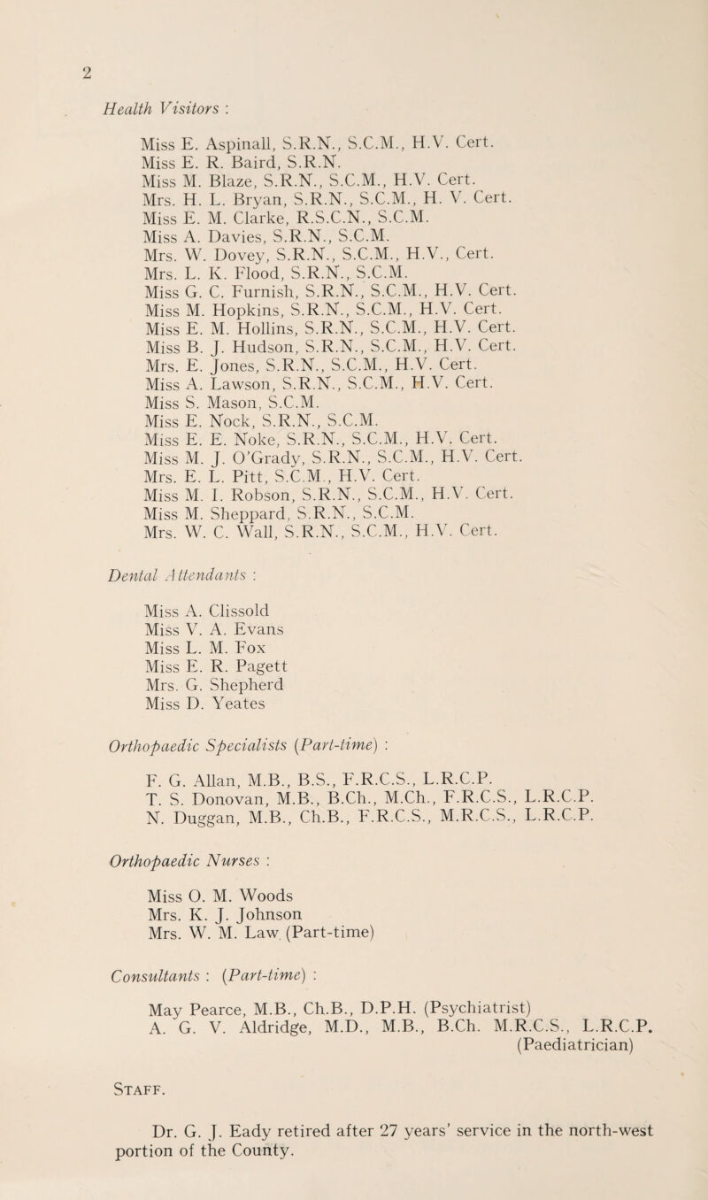 Health Visitors : Miss E. Aspinall, S.R.N., S.C.M., H.V. Cert. Miss E. R. Baird, S.R.N. Miss M. Blaze, S.R.N., S.C.M., H.V. Cert. Mrs. H. L. Bryan, S.R.N., S.C.M., H. V. Cert. Miss E. M. Clarke, R.S.C.N., S.C.M. Miss A. Davies, S.R.N., S.C.M. Mrs. W. Dovey, S.R.N., S.C.M., H.V., Cert. Mrs. L. K. Flood, S.R.N., S.C.M. Miss G. C. Furnish, S.R.N., S.C.M., H.V. Cert. Miss M. Hopkins, S.R.N., S.C.M., H.V. Cert. Miss E. M. Hollins, S.R.N., S.C.M., H.V. Cert. Miss B. J. Hudson, S.R.N., S.C.M., H.V. Cert. Mrs. E. Jones, S.R.N., S.C.M., H.V. Cert. Miss A. Lawson, S.R.N., S.C.M., H.V. Cert. Miss S. Mason, S.C.M. Miss E. Nock, S.R.N., S.C.M. Miss E. E. Noke, S.R.N., S.C.M., H.V. Cert. Miss M. J. O’Grady, S.R.N., S.C.M., H.V. Cert. Mrs. E. L. Pitt, S.C.M., H.V. Cert. Miss M. I. Robson, S.R.N., S.C.M., H.V. Cert. Miss M. Sheppard, S.R.N., S.C.M. Mrs. W. C. Wall, S.R.N., S.C.M., H.V. Cert. Dental Attendants : Miss A. Clissokl Miss V. A. Evans Miss L. M. Fox Miss E. R. Pagett Mrs. G. Shepherd Miss D. Yeates Orthopaedic Specialists (Part-time) : F. G. Allan, M.B., B.S., F.R.C.S., L.R.C.P. T. S. Donovan, M.B., B.Ch., M.Ch., F.R.C.S., L.R.C.P. N. Duggan, M.B., Ch.B., F.R.C.S., M.R.C.S., L.R.C.P. Orthopaedic Nurses : Miss O. M. Woods Mrs. K. J. Johnson Mrs. W. M. Law (Part-time) Consultants : (Part-time) : May Pearce, M.B., Ch.B., D.P.H. (Psychiatrist) A. G. V. Aldridge, M.D., M.B., B.Ch. M.R.C.S., L.R.C.P. (Paediatrician) Staff. Dr. G. J. Eady retired after 27 years’ service in the north-west portion of the County.