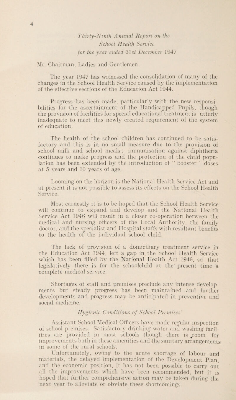 Thirty-Ninth Annual Report on the School Health Service for the year ended 3Is/ December 1947 Mr. Chairman, Ladies and Gentlemen, The year 1947 has witnessed the consolidation of many of the changes in the School Health Service caused by the implementation of the effective sections of the Education Act 1944. Progress has been made, particular'y with the new responsi¬ bilities for the ascertainment of the Handicapped Pupils, though the provision of facilities for special educational treatment is utterly inadequate to meet this newly created requirement of the system of education. The health of the school children has continued to be satis¬ factory and this is in no small measure due to the provision of school milk and school meals ; immunisation against diphtheria continues to make progress and the protection of the child popu¬ lation has been extended by the introduction of “ booster ” doses at 5 years and 10 years of age. Looming on the horizon is the National Health Service Act and at present it is not possible to assess its effects on the School Health Service. Most earnestly it is to be hoped that the School Health Service will continue to expand and develop and the National Health Service Act 1946 will result in a closer co-operation between the medical and nursing officers of the Local Authority, the family doctor, and the specialist and Hospital staffs with resultant benefits to the health of the individual school child. The lack of provision of a domiciliary treatment service in the Education Act 1944, left a gap in the School Health Service which has been filled by the National Health Act 1946, so that legislatively there is for the schoolchild at the present time a complete medical service. Shortages of staff and premises preclude any intense develop¬ ments but steadj^ progress has been maintained and further developments and progress may be anticipated in preventive and social medicine. Hygienic Conditions of School Premises Assistant School Medical Officers have made regular inspection of school premises. Satisfactory drinking water and washing facil¬ ities are provided in most schools though there is #room for improvements both in these amenities and the sanitary arrangements in some of the rural schools. Unfortunately, owing to the acute shortage of labour and materials, the delayed implementation of the Development Plan, and the economic position, it has not been possible to carry out all the improvements which have been recommended, but it is hoped that further comprehensive action may be taken during the next year to alleviate or obviate these shortcomings.