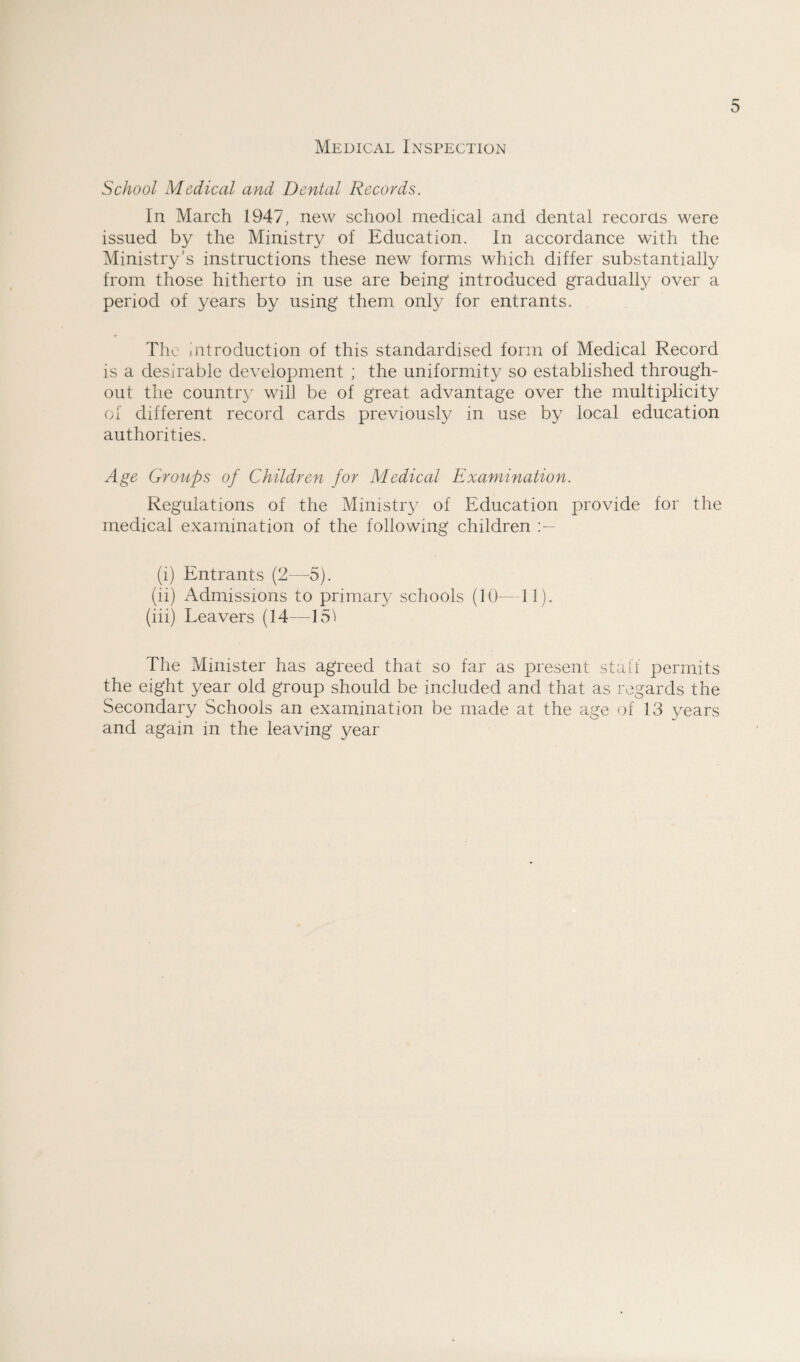 Medical Inspection School Medical and Dental Records. In March 1947, new school medical and dental records were issued by the Ministry of Education. In accordance with the Ministry’s instructions these new forms which differ substantially from those hitherto in use are being introduced gradually over a period of years by using them only for entrants. The Introduction of this standardised form of Medical Record is a desirable development ; the uniformity so established through¬ out the country will be of great advantage over the multiplicity of different record cards previously in use by local education authorities. Age Groups of Children for Medical Examination. Regulations of the Ministry of Education provide for the medical examination of the following children (i) Entrants (2—-5). (ii) Admissions to primary schools (10-—11). (iii) Leavers (14-—151 The Minister has agreed that so far as present staff permits the eight year old group should be included and that as regards the Secondary Schools an examination be made at the age of 13 years and again in the leaving year