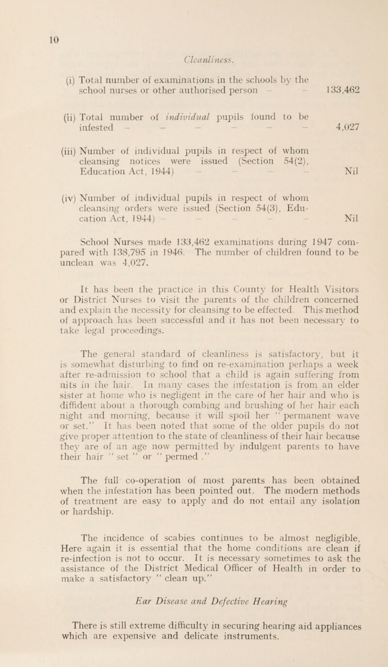 Cleanliness. (i) Total number of examinations in the schools by the school nurses or other authorised person 33,462 (ii) Total number of individual pupils found to be infested 4,027 (iii) Number of individual pupils in respect of whom cleansing notices were issued (Section 54(2), Education Act, 1944) Nil (iv) Number of individual pupils in respect of whom cleansing orders were issued (Section 54(3), Edu¬ cation Act, 1944) Nil School Nurses made 133,462 examinations during 1947 com¬ pared with 138,795 in 1946. The number of children found to be unclean was 4,027. It has been the practice in this County for Health Visitors or District Nurses to visit the parents of the children concerned and explain the necessity for cleansing to be effected. This method of approach has been successful and it has not been necessary to take legal proceedings. The general standard of cleanliness is satisfactory, but it is somewhat disturbing to find on re-examination perhaps a week after re-admission to school that a child is again suffering from nits in the hair. In many cases the infestation is from an elder sister at home who is negligent in the care of her hair and who is diffident about a thorough combing and brushing of her hair each night and morning, because it will spoil her “ permanent wave or set.” It has been noted that some of the older pupils do not give proper attention to the state of cleanliness of their hair because they are of an age now permitted by indulgent parents to have their hair “ set ” or “ permed .” The full co-operation of most parents has been obtained when the infestation has been pointed out. The modern methods of treatment are easy to apply and do not entail any isolation or hardship. The incidence of scabies continues to be almost negligible, Here again it is essential that the home conditions are clean if re-infection is not to occur. It is necessary sometimes to ask the assistance of the District Medical Officer of Health in order to make a satisfactory  clean up.” Ear Disease and Defective Hearing There is still extreme difficulty in securing hearing aid appliances which are expensive and delicate instruments.