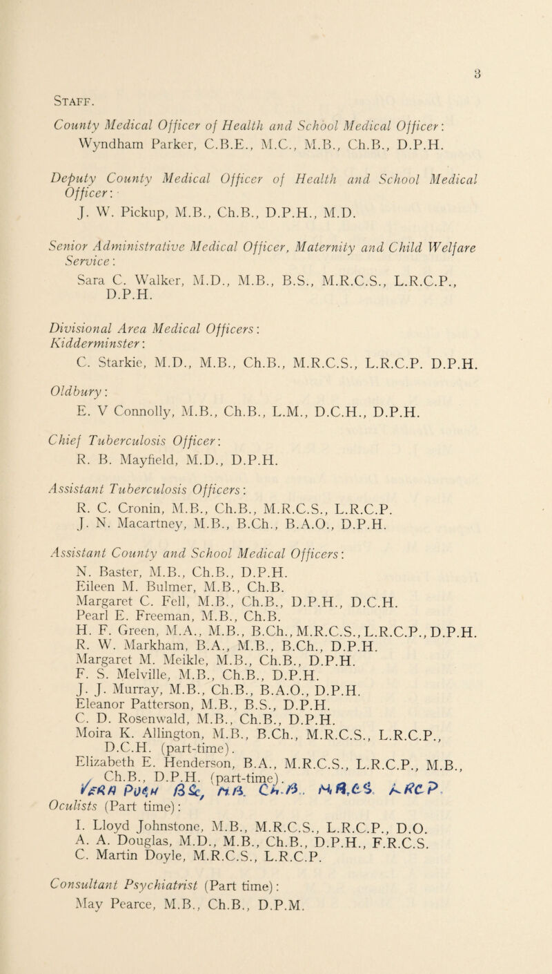 Staff. County Medical Officer of Health and School Medical Officer: Wyndham Parker, C.B.E., M.C., M.B., Ch.B., D.P.H. Deputy County Medical Officer of Health and School Medical Officer: • J. W. Pickup, M.B., Ch.B., D.P.H., M.D. Senior Administrative Medical Officer, Maternity and Child Welfare Service: Sara C. Walker, M.D., M.B., B.S., M.R.C.S., L.R.C.P., D.P.H. Divisional Area Medical Officers: Kidderminster: C. Starkie, M.D., M.B., Ch.B., M.R.C.S., L.R.C.P. D.P.H. Oldbury: E. V Connolly, M.B., Ch.B., L.M., D.C.H., D.P.H. Chief Tuberculosis Officer: R. B. Mayfield, M.D., D.P.H. Assistant Tuberculosis Officers: R. C. Cronin, M.B., Ch.B., M.R.C.S., L.R.C.P. J. N. Macartney, M.B., B.Ch., B.A.O., D.P.H. Assistant County and School Medical Officers: N. Raster, M.B., Ch.B., D.P.H. Eileen M. Bulmer, M.B., Ch.B. Margaret C. Fell, M.B., Ch.B., D.P.H., D.C.H. Pearl E. Freeman, M.B., Ch.B. H. F. Green, M.A., M.B., B.Ch., M.R.C.S., L.R.C.P., D.P.H. R. W. Markham, B.A., M.B., B.Ch., D.P.H. Margaret M. Meikle, M.B., Ch.B., D.P.H. F. S. Melville, M.B., Ch.B., D.P.H. J. J. Murray, M.B., Ch.B., B.A.O., D.P.H. Eleanor Patterson, M.B., B.S., D.P.H. C. D. Rosenwald, M.B., Ch.B., D.P.H. Moira K. Allington, M.B., B.Ch., M.R.C.S., L.R.C.P., D.C.H. (part-time). Elizabeth E. Henderson, B.A., M.R.C.S., L.R.C.P., M.B. Ch.B., D.P.H. (part-time) _ /**/? PUS W Ch ft . /CtfC?, Oculists (Part time): L Lloyd Johnstone, M.B., M.R.C.S., L.R.C.P., D.O. A. A. Douglas, M.D., M.B., Ch.B., D.P.H., F.R.C.S. C. Martin Doyle, M.R.C.S., L.R.C.P. Consultant Psychiatrist (Part time): May Pearce, M.B., Ch.B., D.P.M.