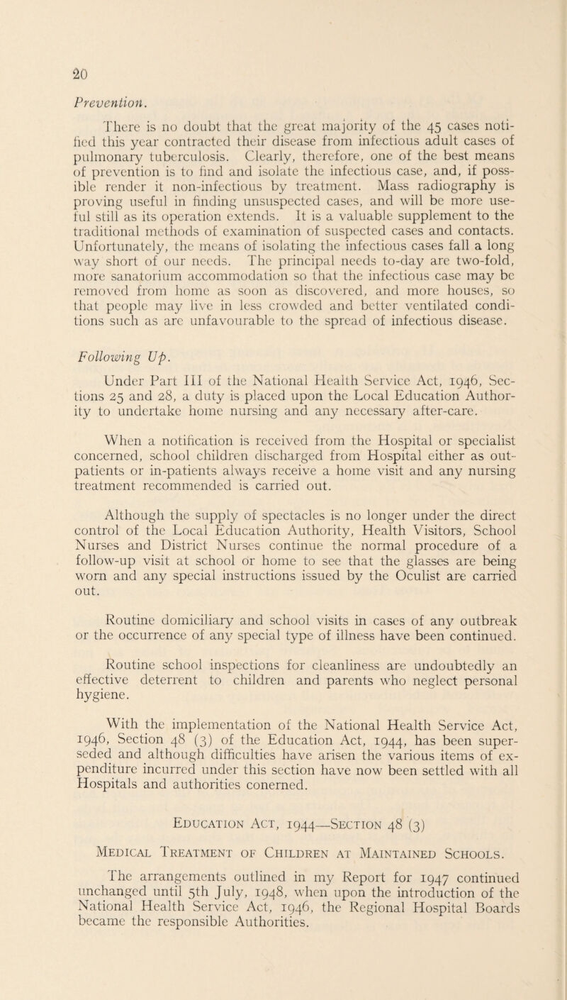 Prevention. There is no doubt that the great majority of the 45 cases noti¬ fied this year contracted their disease from infectious adult cases of pulmonary tuberculosis. Clearly, therefore, one of the best means of prevention is to find and isolate the infectious case, and, if poss¬ ible render it non-infectious by treatment. Mass radiography is proving useful in finding unsuspected cases, and will be more use¬ ful still as its operation extends. It is a valuable supplement to the traditional methods of examination of suspected cases and contacts. Unfortunately, the means of isolating the infectious cases fall a long way short of our needs. The principal needs to-day are two-fold, more sanatorium accommodation so that the infectious case may be removed from home as soon as discovered, and more houses, so that people may live in less crowded and better ventilated condi¬ tions such as arc unfavourable to the spread of infectious disease. Following Up. Under Part III of the National Health Service Act, 1946, Sec¬ tions 25 and 28, a duty is placed upon the Local Education Author¬ ity to undertake home nursing and any necessary after-care. When a notification is received from the Hospital or specialist concerned, school children discharged from Hospital either as out¬ patients or in-patients always receive a home visit and any nursing treatment recommended is carried out. Although the supply of spectacles is no longer under the direct control of the Local Education Authority, Health Visitors, School Nurses and District Nurses continue the normal procedure of a follow-up visit at school or home to see that the glasses are being worn and any special instructions issued by the Oculist are carried out. Routine domiciliary and school visits in cases of any outbreak or the occurrence of any special type of illness have been continued. Routine school inspections for cleanliness are undoubtedly an effective deterrent to children and parents who neglect personal hygiene. With the implementation of the National Health Service Act, 1946, Section 48 (3) of the Education Act, 1944, has been super¬ seded and although difficulties have arisen the various items of ex¬ penditure incurred under this section have now been settled with all Hospitals and authorities conerned. Education Act, 1944—Section 48 (3) Medical Treatment of Children at Maintained Schools. I he arrangements outlined in my Report for 1947 continued unchanged until 5th July, 1948, when upon the introduction of the National Health Service Act, 1946, the Regional Hospital Boards became the responsible Authorities.