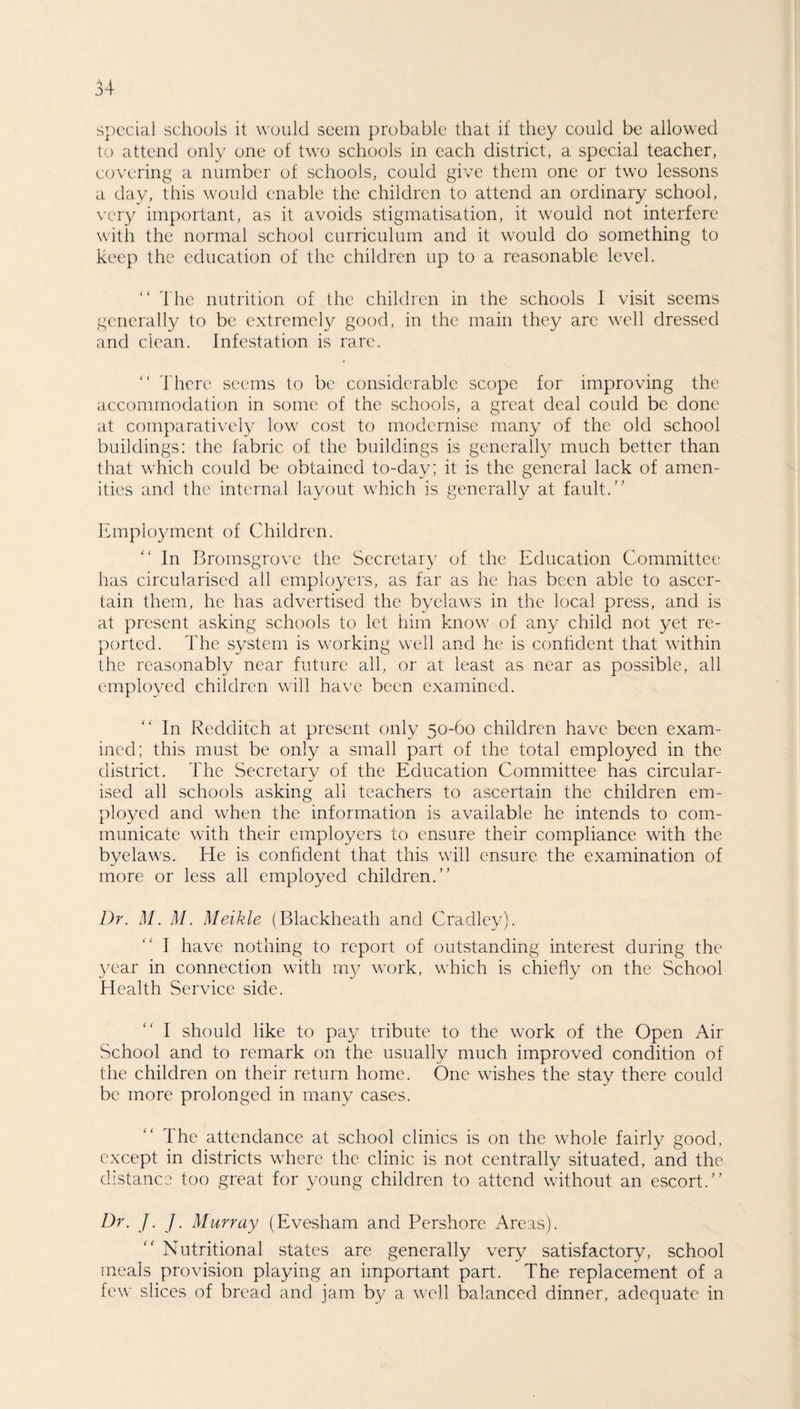 special schools it would seem probable that if they could be allowed to attend only one of two schools in each district, a special teacher, covering a number of schools, could give them one or two lessons a day, this would enable the children to attend an ordinary school, very important, as it avoids stigmatisation, it would not interfere with the normal school curriculum and it would do something to keep the education of the children up to a reasonable level. “ The nutrition of the children in the schools I visit seems generally to be extremely good, in the main they are well dressed and clean. Infestation is rare. “ There seems to be considerable scope for improving the accommodation in some of the schools, a great deal could be done at comparatively low cost to modernise many of the old school buildings: the fabric of the buildings is generally much better than that which could be obtained to-day; it is the general lack of amen¬ ities and the internal layout which is generally at fault. Employment of Children. In Bromsgrovc the Secretary of the Education Committee has circularised all employers, as far as he has been able to ascer¬ tain them, he has advertised the byelaws in the local press, and is at present asking schools to let him know of any child not yet re¬ ported. The system is working well and he is confident that within the reasonably near future all, or at least as near as possible, all employed children will have been examined. In Redditch at present only 50-60 children have been exam¬ ined; this must be only a small part of the total employed in the district. The Secretary of the Education Committee has circular¬ ised all schools asking all teachers to ascertain the children em¬ ployed and when the information is available he intends to com¬ municate with their employers to ensure their compliance with the byelaws. He is confident that this will ensure the examination of more or less all employed children. Dr. M. M. Meikle (Blackheath and Cradley). I have nothing to report of outstanding interest during the year in connection with my work, which is chiefly on the School Health Service side. I should like to pay tribute to the work of the Open Air School and to remark on the usually much improved condition of the children on their return home. One wishes the stay there could be more prolonged in many cases. The attendance at school clinics is on the whole fairly good, except in districts where the clinic is not centrally situated, and the distance too great for young children to attend without an escort. Dr. J. ]. Murray (Evesham and Pershore Areas). Nutritional states are generally very satisfactory, school meals provision playing an important part. The replacement of a few slices of bread and jam by a well balanced dinner, adequate in