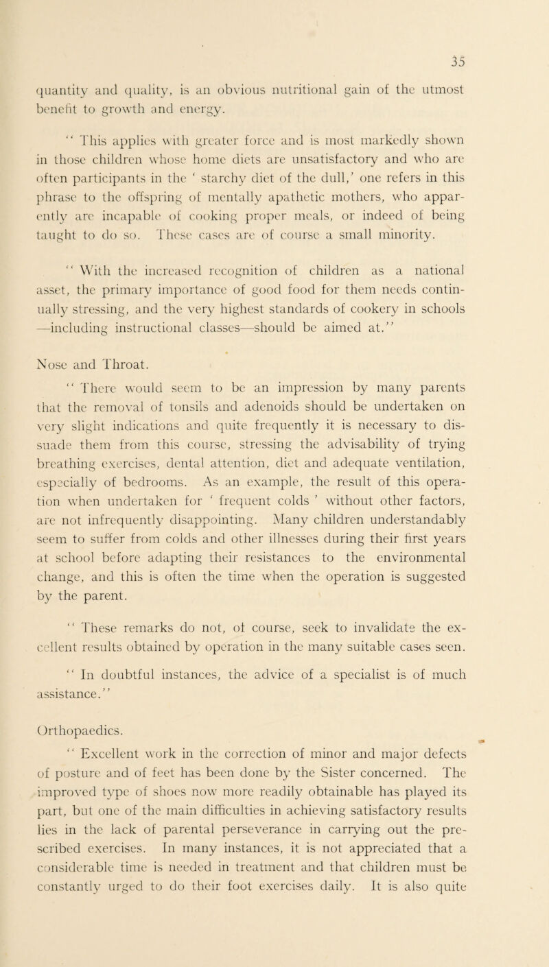 quantity and quality, is an obvious nutritional gain of the utmost benefit to growth and energy. “ This applies with greater force and is most markedly shown in those children whose home diets are unsatisfactory and who are often participants in the ‘ starchy diet of the dull/ one refers in this phrase to the offspring of mentally apathetic mothers, who appar¬ ently are incapable of cooking proper meals, or indeed of being taught to do so. These cases are of course a small minority. “ With the increased recognition of children as a national asset, the primary importance of good food for them needs contin¬ ually stressing, and the very highest standards of cookery in schools —including instructional classes—should be aimed at.” Nose and Throat.  There would seem to be an impression by many parents that the removal of tonsils and adenoids should be undertaken on very slight indications and quite frequently it is necessary to dis¬ suade them from this course, stressing the advisability of trying breathing exercises, dental attention, diet and adequate ventilation, especially of bedrooms. As an example, the result of this opera¬ tion when undertaken for ‘ frequent colds ’ without other factors, are not infrequently disappointing. Many children understandably seem to suffer from colds and other illnesses during their first years at school before adapting their resistances to the environmental change, and this is often the time when the operation is suggested by the parent. “ These remarks do not, of course, seek to invalidate the ex¬ cellent results obtained by operation in the many suitable cases seen. “ In doubtful instances, the advice of a specialist is of much assistance.” Orthopaedics. “ Excellent work in the correction of minor and major defects of posture and of feet has been done by the Sister concerned. The improved type of shoes now more readily obtainable has played its part, but one of the main difficulties in achieving satisfactory results lies in the lack of parental perseverance in carrying out the pre¬ scribed exercises. In many instances, it is not appreciated that a considerable time is needed in treatment and that children must be constantly urged to do their foot exercises daily. It is also quite