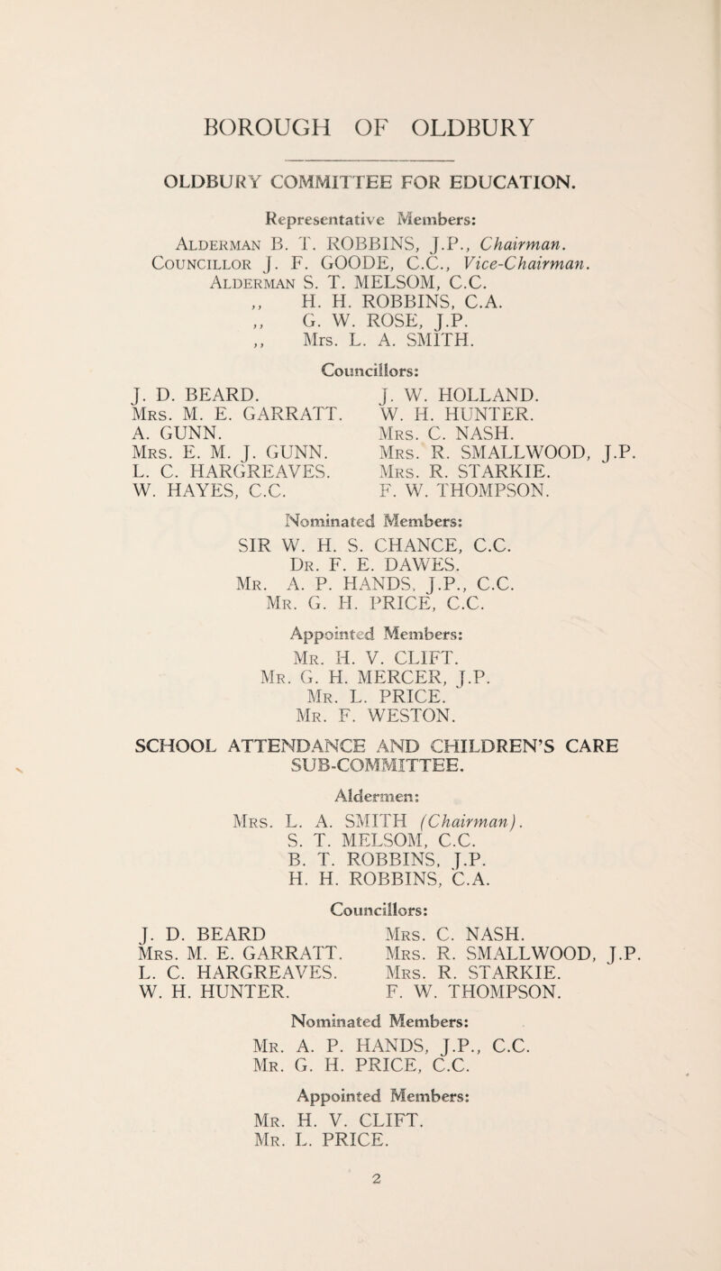 V OLDBUR Y COMMIT LEE FOR EDUCATION. Representative Members: Alderman B. T. ROBBINS, J.P., Chairman. Councillor j. F. GOODE, C.C., Vice-Chairman. Alderman S. T. MELSOM, C.C. H. H. ROBBINS, C.A. G. W. ROSE, J.P. ,, Mrs. L. A. SMITH. Councillors: J. D. BEARD. Mrs. M. E. GARRATT A. GUNN. Mrs. E. M. J. GUNN. L. C. HARGREAVES. W. HAYES, C.C. J. W. HOLLAND. W. H. HUNTER. Mrs. C. NASH. Mrs. R. SMALLWOOD, J.P. Mrs. R. STARKIE. F. W. THOMPSON. Nominated Members: SIR W. H. S. CHANCE, C.C. Dr. F. E. DAWES. Mr. A. P. HANDS, J.P., C.C. Mr. G. H. PRICE, C.C. Appointed Members: Mr. H. V. CLIFT. Mr. G. H. MERCER, J.P. Mr. L. PRICE. ' Mr. F. WESTON. SCHOOL ATTENDANCE AND CHILDREN’S CARE SUB-COMMITTEE. Aldermen: Mrs. L. A. SMITH (Chairman). S. T. MELSOM, C.C. B. T. ROBBINS, J.P. H. H. ROBBINS, C.A. Councillors: J. D. BEARD Mrs. M. E. GARRATT. L. C. HARGREAVES. W. H. HUNTER. Mrs. C. NASH. Mrs. R. SMALLWOOD, J.P. Mrs. R. STARKIE. F. W. THOMPSON. Nominated Members: Mr. A. P. HANDS, J.P., C.C. Mr. G. H. PRICE, C.C. Appointed Members: Mr. H. V. CLIFT. Mr. L. PRICE.