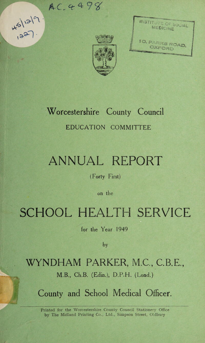 Worcestershire County Council EDUCATION COMMITTEE ANNUAL REPORT (Forty First) on the SCHOOL HEALTH SERVICE for the Year 1949 by WYNDHAM PARKER, M.C., C.B.E., M.B., CLB. (Edin.), D.P.FI. (Lond.) County and School Medical Officer. Printed for the Worcestershire County Council Stationery Office by The Midland Printing Co., Ltd., Simpson Street, Oldbury