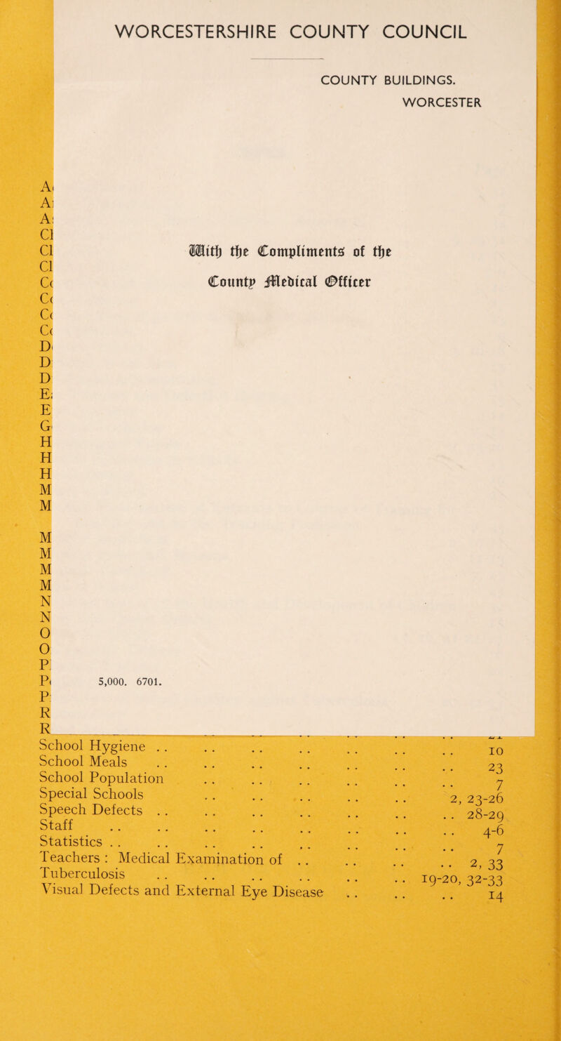 COUNTY BUILDINGS. WORCESTER A. Ai A: Cl Cl Mitt) tfje Compliments of tfje Cl Cc Countp jUtebical Officer |( C( C( D< D D ‘Ej E G H H H M M M M M M N N O O p; P( 5,000. 6701. P R School Hygiene School Meals School Population Special Schools Speech Defects Staff Statistics reachers : Medical Examination of . . Tuberculosis Visual Defects and External Eye Disease io 23 7 23-26 28-29 4-6 7 2, 33 32-33 14