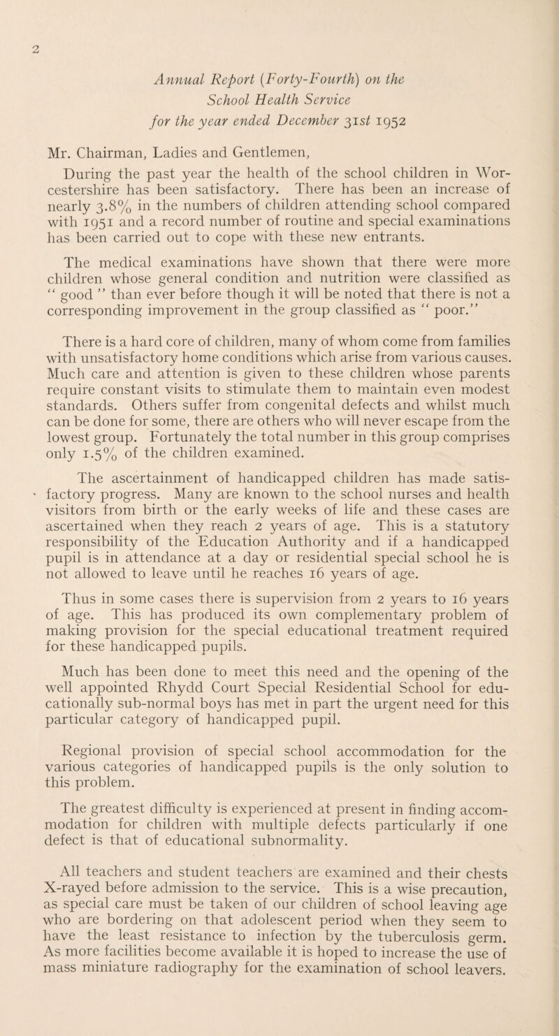 Annual Report (Forty-Fourth) on the School Health Service for the year ended December 31 st 1952 Mr. Chairman, Ladies and Gentlemen, During the past year the health of the school children in Wor¬ cestershire has been satisfactory. There has been an increase of nearly 3.8% in the numbers of children attending school compared with 1951 and a record number of routine and special examinations has been carried out to cope with these new entrants. The medical examinations have shown that there were more children whose general condition and nutrition were classified as “ good ” than ever before though it will be noted that there is not a corresponding improvement in the group classified as “ poor.” There is a hard core of children, many of whom come from families with unsatisfactory home conditions which arise from various causes. Much care and attention is given to these children whose parents require constant visits to stimulate them to maintain even modest standards. Others suffer from congenital defects and whilst much can be done for some, there are others who will never escape from the lowest group. Fortunately the total number in this group comprises only 1.5% of the children examined. The ascertainment of handicapped children has made satis¬ factory progress. Many are known to the school nurses and health visitors from birth or the early weeks of life and these cases are ascertained when they reach 2 years of age. This is a statutory responsibility of the Education Authority and if a handicapped pupil is in attendance at a day or residential special school he is not allowed to leave until he reaches 16 years of age. Thus in some cases there is supervision from 2 years to 16 years of age. This has produced its own complementary problem of making provision for the special educational treatment required for these handicapped pupils. Much has been done to meet this need and the opening of the well appointed Rhydd Court Special Residential School for edu¬ cationally sub-normal boys has met in part the urgent need for this particular category of handicapped pupil. Regional provision of special school accommodation for the various categories of handicapped pupils is the only solution to this problem. The greatest difficulty is experienced at present in finding accom¬ modation for children with multiple defects particularly if one defect is that of educational subnormality. All teachers and student teachers are examined and their chests X-rayed before admission to the service. This is a wise precaution, as special care must be taken of our children of school leaving age who are bordering on that adolescent period when they seem to have the least resistance to infection by the tuberculosis germ. As more facilities become available it is hoped to increase the use of mass miniature radiography for the examination of school leavers.