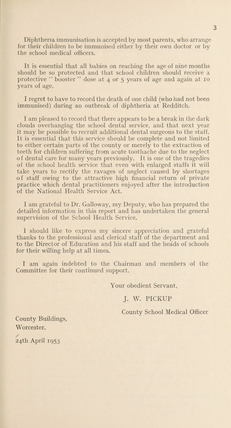 Diphtheria immunisation is accepted by most parents, who arrange for their children to be immunised either by their own doctor or by the school medical officers. It is essential that all babies on reaching the age of nine months should be so protected and that school children should receive a protective “ booster ” dose at 4 or 5 years of age and again at 10 years of age. I regret to have to record the death of one child (who had not been immunised) during an outbreak of diphtheria at Redditch. I am pleased to record that there appears to be a break in the dark clouds overhanging the school dental service, and that next year it may be possible to recruit additional dental surgeons to the staff. It is essential that this service should be complete and not limited to either certain parts of the county or merely to the extraction of teeth for children suffering from acute toothache due to the neglect o f dental care for many years previously. It is one of the tragedies of the school health service that even with enlarged staffs it will take years to rectify the ravages of neglect caused by shortages of staff owing to the attractive high financial return of private practice which dental practitioners enjoyed after the introduction of the National Health Service Act. I am grateful to Dr. Galloway, my Deputy, who has prepared the detailed information in this report and has undertaken the general supervision of the School Health Service. I should like to express my sincere appreciation and grateful thanks to the professional and clerical staff of the department and to the Director of Education and his staff and the heads of schools for their willing help at all times. I am again indebted to the Chairman and members of the Committee for their continued support. Your obedient Servant, J. W. PICKUP County School Medical Officer County Buildings, Worcester. 24th April 1953