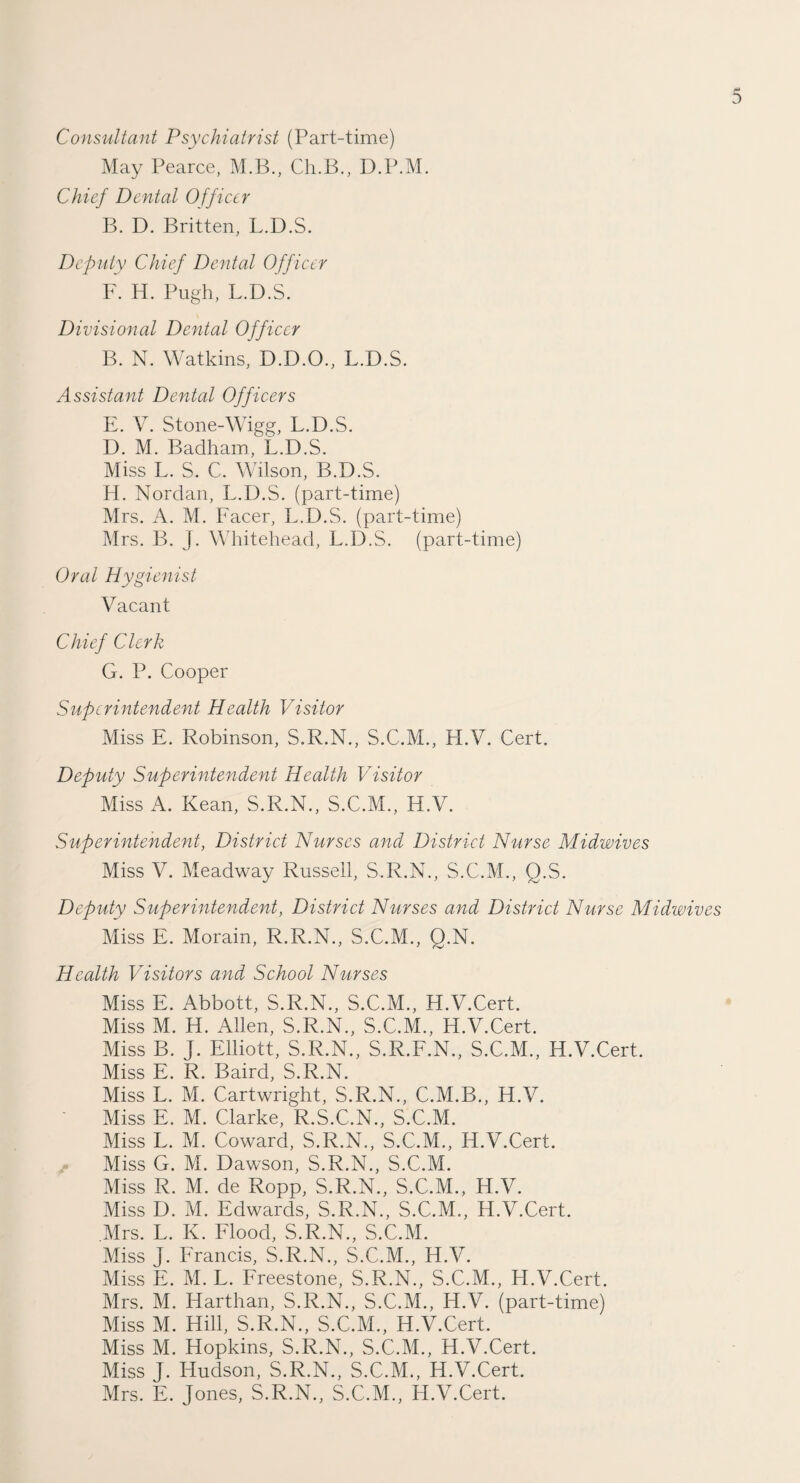 Consultant Psychiatrist (Part-time) May Pearce, M.B., Ch.B., D.P.M. Chief Dental Officer B. D. Britten, L.D.S. Deputy Chief Dental Officer F. H. Pugh, L.D.S. Divisional Dental Officer B. N. Watkins, D.D.O., L.D.S. Assistant Dental Officers E. V. Stone-Wigg, L.D.S. D. M. Badham, L.D.S. Miss L. S. C. Wilson, B.D.S. H. Nordan, L.D.S. (part-time) Mrs. A. M. Facer, L.D.S. (part-time) Mrs. B. J. Whitehead, L.D.S. (part-time) Oral Hygienist Vacant Chief Clerk G. P. Cooper Superintendent Health Visitor Miss E. Robinson, S.R.N., S.C.M., H.V. Cert. Deputy Superintendent Health Visitor Miss A. Kean, S.R.N., S.C.M., H.V. Superintendent, District Nurses and District Nurse Midwives Miss V. Meadway Russell, S.R.N., S.C.M., Q.S. Deputy Superintendent, District Nurses and District Nurse Midwives Miss E. Morain, R.R.N., S.C.M., Q.N. Health Visitors and School Nurses Miss E. Abbott, S.R.N., S.C.M., H.V.Cert. Miss M. H. Allen, S.R.N., S.C.M., H.V.Cert. Miss B. J. Elliott, S.R.N., S.R.F.N., S.C.M., H.V.Cert. Miss E. R. Baird, S.R.N. Miss L. M. Cartwright, S.R.N., C.M.B., H.V. Miss E. M. Clarke, R.S.C.N., S.C.M. Miss L. M. Coward, S.R.N., S.C.M., H.V.Cert. Miss G. M. Dawson, S.R.N., S.C.M. Miss R. M. de Ropp, S.R.N., S.C.M., H.V. Miss D. M. Edwards, S.R.N., S.C.M., H.V.Cert. Mrs. L. K. Flood, S.R.N., S.C.M. Miss J. Francis, S.R.N., S.C.M., H.V. Miss E. M. L. Freestone, S.R.N., S.C.M., H.V.Cert. Mrs. M. Harthan, S.R.N., S.C.M., H.V. (part-time) Miss M. Hill, S.R.N., S.C.M., H.V.Cert. Miss M. Hopkins, S.R.N., S.C.M., H.V.Cert. Miss J. Hudson, S.R.N., S.C.M., H.V.Cert. Mrs. E. Jones, S.R.N., S.C.M., H.V.Cert.