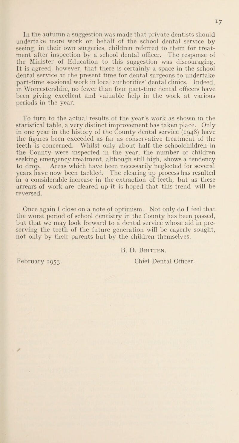 *7 In the autumn a suggestion was made that private dentists should undertake more work on behalf of the school dental service by seeing, in their own surgeries, children referred to them for treat¬ ment after inspection by a school dental officer. The response of the Minister of Education to this suggestion was discouraging. It is agreed, however, that there is certainly a space in the school dental service at the present time for dental surgeons to undertake part-time sessional work in local authorities’ dental clinics. Indeed, in Worcestershire, no fewer than four part-time dental officers have been giving excellent and valuable help in the work at various periods in the year. To turn to the actual results of the year’s work as shown in the statistical table, a very distinct improvement has taken place. Only in one year in the history of the County dental service (1948) have the figures been exceeded as far as conservative treatment of the teeth is concerned. Whilst only about half the schoolchildren in the County were inspected in the year, the number of children seeking emergency treatment, although still high, shows a tendency to drop. Areas which have been necessarily neglected for several years have now been tackled. The clearing up process has resulted in a considerable increase in the extraction of teeth, but as these arrears of work are cleared up it is hoped that this trend will be reversed. Once again I close on a note of optimism. Not only do I feel that the worst period of school dentistry in the County has been passed, but that we may look forward to a dental service whose aid in pre¬ serving the teeth of the future generation will be eagerly sought, not only by their parents but by the children themselves. B. D. Britten. February 1953. Chief Dental Officer.