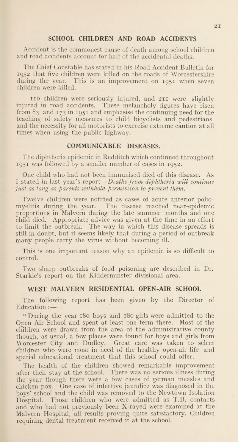 SCHOOL CHILDREN AND ROAD ACCIDENTS Accident is the commonest cause of death among school children and road accidents account for half of the accidental deaths. The Chief Constable has stated in his Road Accident Bulletin for 1952 that five children were killed on the roads of Worcestershire during the year. This is an improvement on 1951 when seven children were killed. no children were seriously injured, and 211 were slightly injured in road accidents. These melancholy figures have risen from 83 and 173 in 1951 and emphasise the continuing need for the teaching of safety measures to child bicyclists and pedestrians, and the necessity for all motorists to exercise extreme caution at all times when using the public highway. COMMUNICABLE DISEASES. The diphtheria epidemic in Redditch which continued throughout 1951 was followed by a smaller number of cases in 1952. One child who had not been immunised died of this disease. As I stated in last year’s report—Deaths from diphtheria will continue just as long as parents withhold permission to prevent them. Twelve, children were notified as cases of acute anterior polio¬ myelitis during the year. The disease reached near-epidemic proportions in Malvern during the late summer months and one child died. Appropriate advice was given at the time in an effort to limit the outbreak. The way in which this disease spreads is still in doubt, but it seems likely that during a period of outbreak many people carry the virus without becoming ill. This is one important reason why an epidemic is so difficult to control. Two sharp outbreaks of food poisoning are described in Dr. Starkie’s report on the Kidderminster divisional area. WEST MALVERN RESIDENTIAL OPEN-AIR SCHOOL The following report has been given by the Director of Education :— “ During the year 180 boys and 180 girls were admitted to the Open Air School and spent at least one term there. Most of the children were drawn from the area of the administrative county though, as usual, a few places were found for boys and girls from Worcester City and Dudley. Great care was taken to select children who were most in need of the healthy open-air life and special educational treatment that this school could offer. The health of the children showed remarkable improvement after their stay at the school. There was no serious illness during the year though there were a few cases of german measles and chicken pox. One case of infective jaundice was diagnosed in the boys’ school and the child was removed to the Newtown Isolation Hospital. Those children who were admitted as T.B. contacts and who had not previously been X-rayed were examined at the Malvern Hospital, all results proving quite satisfactory. Children requiring dental treatment received it at the school.
