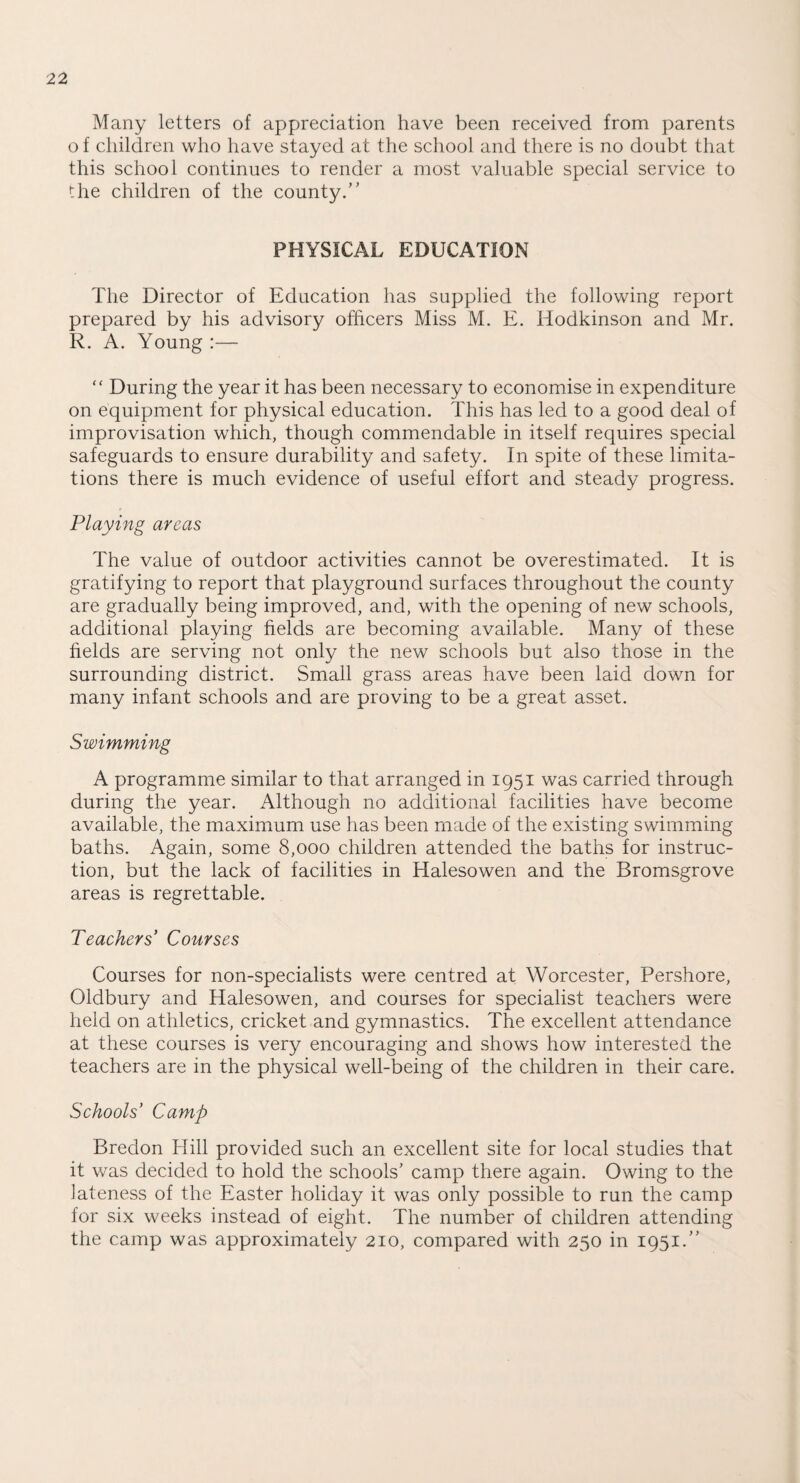 Many letters of appreciation have been received from parents o f children who have stayed at the school and there is no doubt that this school continues to render a most valuable special service to the children of the county.” PHYSICAL EDUCATION The Director of Education has supplied the following report prepared by his advisory officers Miss M. E. Hodkinson and Mr. R. A. Young :— “ During the year it has been necessary to economise in expenditure on equipment for physical education. This has led to a good deal of improvisation which, though commendable in itself requires special safeguards to ensure durability and safety. In spite of these limita¬ tions there is much evidence of useful effort and steady progress. Playing areas The value of outdoor activities cannot be overestimated. It is gratifying to report that playground surfaces throughout the county are gradually being improved, and, with the opening of new schools, additional playing fields are becoming available. Many of these fields are serving not only the new schools but also those in the surrounding district. Small grass areas have been laid down for many infant schools and are proving to be a great asset. Swimming A programme similar to that arranged in 1951 was carried through during the year. Although no additional facilities have become available, the maximum use has been made of the existing swimming baths. Again, some 8,000 children attended the baths for instruc¬ tion, but the lack of facilities in Halesowen and the Bromsgrove areas is regrettable. Teachers Courses Courses for non-specialists were centred at Worcester, Pershore, Oldbury and Halesowen, and courses for specialist teachers were held on athletics, cricket and gymnastics. The excellent attendance at these courses is very encouraging and shows how interested the teachers are in the physical well-being of the children in their care. Schools’ Camp Bredon Hill provided such an excellent site for local studies that it was decided to hold the schools’ camp there again. Owing to the lateness of the Easter holiday it was only possible to run the camp for six weeks instead of eight. The number of children attending the camp was approximately 210, compared with 250 in 1951.”