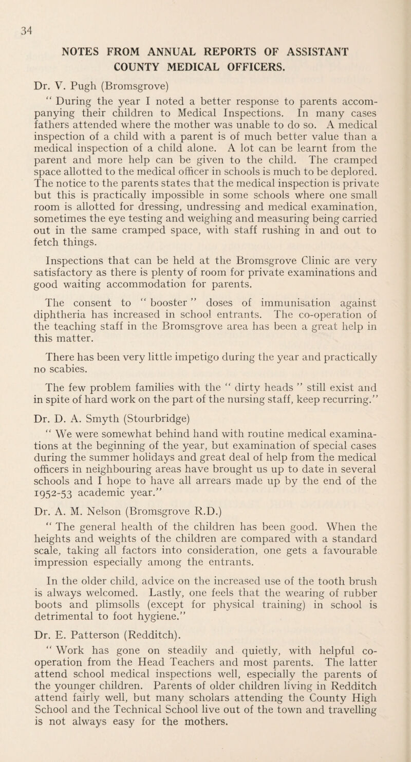 NOTES FROM ANNUAL REPORTS OF ASSISTANT COUNTY MEDICAL OFFICERS. Dr. V. Pugh (Bromsgrove) “ During the year I noted a better response to parents accom¬ panying their children to Medical Inspections. In many cases fathers attended where the mother was unable to do so. A medical inspection of a child with a parent is of much better value than a medical inspection of a child alone. A lot can be learnt from the parent and more help can be given to the child. The cramped space allotted to the medical officer in schools is much to be deplored. The notice to the parents states that the medical inspection is private but this is practically impossible in some schools where one small room is allotted for dressing, undressing and medical examination, sometimes the eye testing and weighing and measuring being carried out in the same cramped space, with staff rushing in and out to fetch things. Inspections that can be held at the Bromsgrove Clinic are very satisfactory as there is plenty of room for private examinations and good waiting accommodation for parents. The consent to “ booster ” doses of immunisation against diphtheria has increased in school entrants. The co-operation of the teaching staff in the Bromsgrove area has been a great help in this matter. There has been very little impetigo during the year and practically no scabies. The few problem families with the “ dirty heads ” still exist and in spite of hard work on the part of the nursing staff, keep recurring/ ’ Dr. D. A. Smyth (Stourbridge)  We were somewhat behind hand with routine medical examina¬ tions at the beginning of the year, but examination of special cases during the summer holidays and great deal of help from the medical officers in neighbouring areas have brought us up to date in several schools and I hope to have all arrears made up by the end of the I952~53 academic year/’ Dr. A. M. Nelson (Bromsgrove R.D.) “ The general health of the children has been good. When the heights and weights of the children are compared with a standard scale, taking all factors into consideration, one gets a favourable impression especially among the entrants. In the older child, advice on the increased use of the tooth brush is always welcomed. Lastly, one feels that the wearing of rubber boots and plimsolls (except for physical training) in school is detrimental to foot hygiene.” Dr. E. Patterson (Redditch). “ Work has gone on steadily and quietly, with helpful co¬ operation from the Head Teachers and most parents. The latter attend school medical inspections well, especially the parents of the younger children. Parents of older children living in Redditch attend fairly well, but many scholars attending the County High School and the Technical School live out of the town and travelling is not always easy for the mothers.