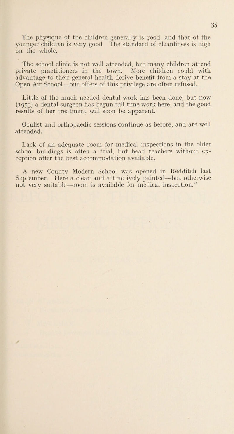 The physique of the children generally is good, and that of the younger children is very good The standard of cleanliness is high on the whole. The school clinic is not well attended, but many children attend private practitioners in the town. More children could with advantage to their general health derive benefit from a stay at the Open Air School—but offers of this privilege are often refused. Little of the much needed dental work has been done, but now (1953) a dental surgeon has begun full time work here, and the good results of her treatment will soon be apparent. Oculist and orthopaedic sessions continue as before, and are well attended. Lack of an adequate room for medical inspections in the older school buildings is often a trial, but head teachers without ex¬ ception offer the best accommodation available. A new County Modern School was opened in Redditch last September. Here a clean and attractively painted—but otherwise not very suitable—room is available for medical inspection.”