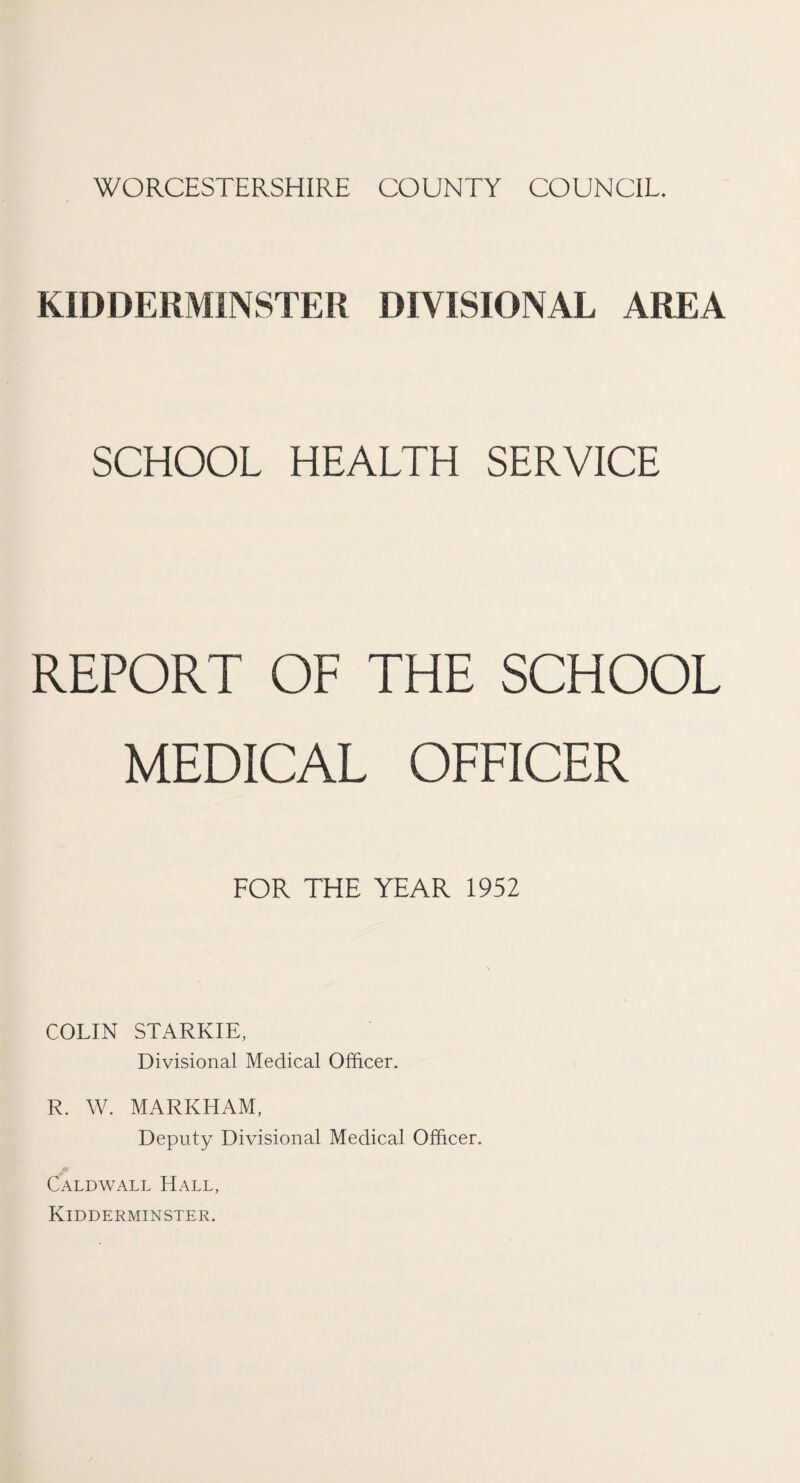 WORCESTERSHIRE COUNTY COUNCIL. KIDDERMINSTER DIVISIONAL AREA SCHOOL HEALTH SERVICE REPORT OF THE SCHOOL MEDICAL OFFICER FOR THE YEAR 1952 COLIN STARKIE, Divisional Medical Officer. R. W. MARKHAM, Deputy Divisional Medical Officer. Caldwall Hall, Kidderminster.