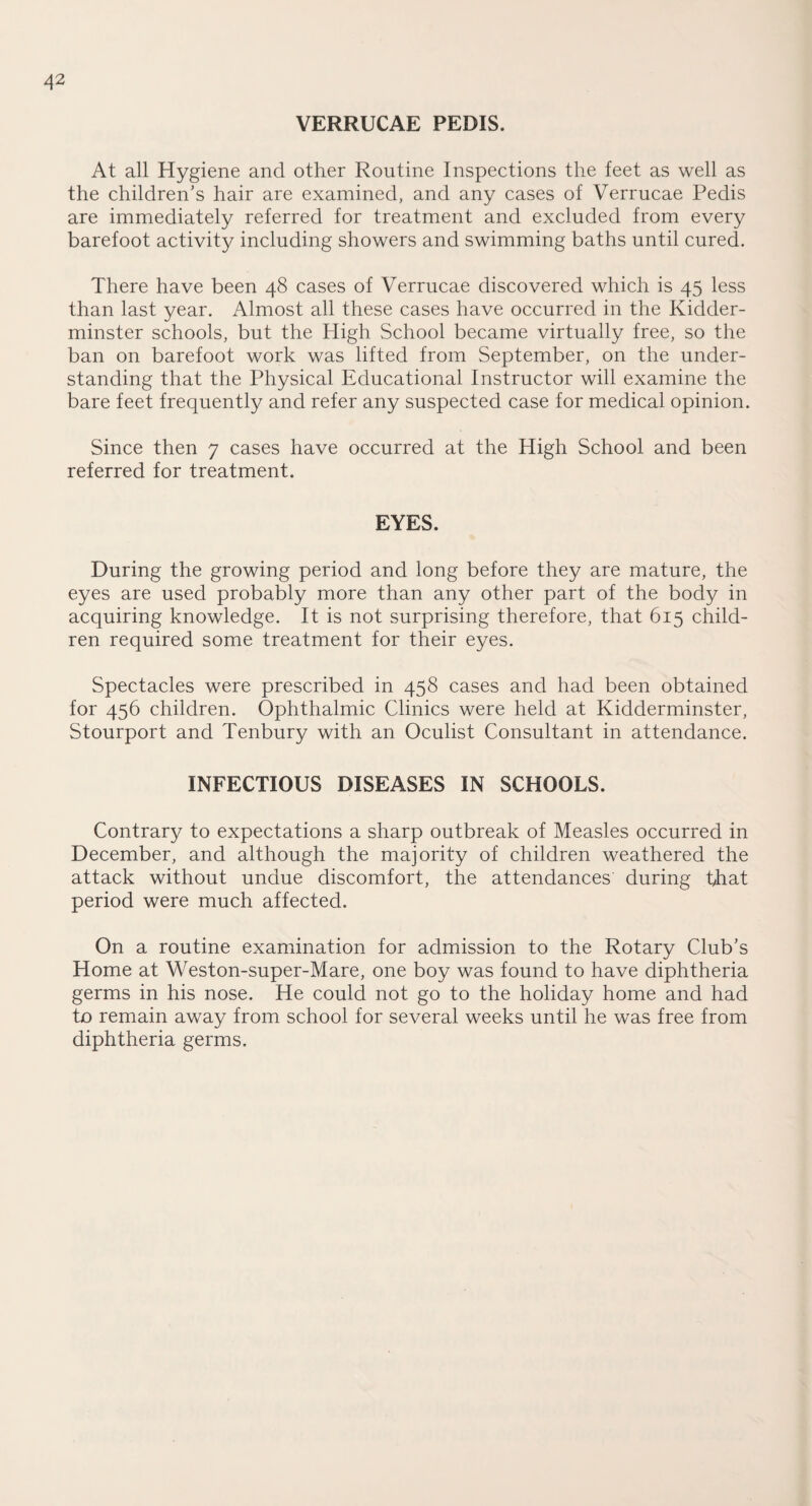 VERRUCAE PEDIS. At all Hygiene and other Routine Inspections the feet as well as the children’s hair are examined, and any cases of Verrucae Pedis are immediately referred for treatment and excluded from every barefoot activity including showers and swimming baths until cured. There have been 48 cases of Verrucae discovered which is 45 less than last year. Almost all these cases have occurred in the Kidder¬ minster schools, but the High School became virtually free, so the ban on barefoot work was lifted from September, on the under¬ standing that the Physical Educational Instructor will examine the bare feet frequently and refer any suspected case for medical opinion. Since then 7 cases have occurred at the High School and been referred for treatment. EYES. During the growing period and long before they are mature, the eyes are used probably more than any other part of the body in acquiring knowledge. It is not surprising therefore, that 615 child¬ ren required some treatment for their eyes. Spectacles were prescribed in 458 cases and had been obtained for 456 children. Ophthalmic Clinics were held at Kidderminster, Stourport and Tenbury with an Oculist Consultant in attendance. INFECTIOUS DISEASES IN SCHOOLS. Contrary to expectations a sharp outbreak of Measles occurred in December, and although the majority of children weathered the attack without undue discomfort, the attendances during that period were much affected. On a routine examination for admission to the Rotary Club’s Home at Weston-super-Mare, one boy was found to have diphtheria germs in his nose. He could not go to the holiday home and had to remain away from school for several weeks until he was free from diphtheria germs.