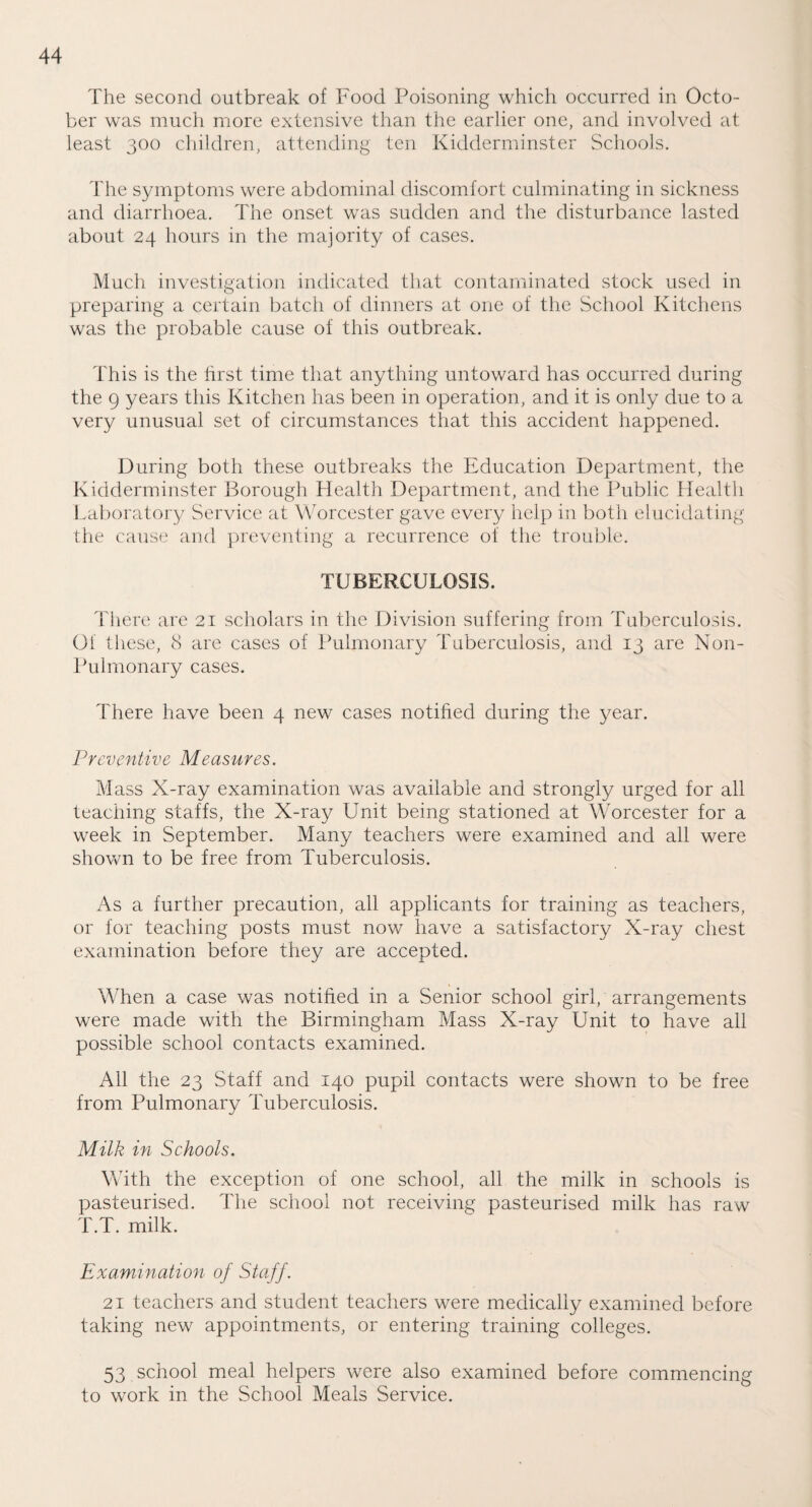 The second outbreak of Food Poisoning which occurred in Octo¬ ber was much more extensive than the earlier one, and involved at. least 300 children, attending ten Kidderminster Schools. The symptoms were abdominal discomfort culminating in sickness and diarrhoea. The onset was sudden and the disturbance lasted about 24 hours in the majority of cases. Much investigation indicated that contaminated stock used in preparing a certain batch of dinners at one of the School Kitchens was the probable cause of this outbreak. This is the first time that anything untoward has occurred during the 9 years this Kitchen has been in operation, and it is only due to a very unusual set of circumstances that this accident happened. During both these outbreaks the Education Department, the Kidderminster Borough Health Department, and the Public Health Laboratory Service at Worcester gave every help in both elucidating the cause and preventing a recurrence of the trouble. TUBERCULOSIS. There are 21 scholars in the Division suffering from Tuberculosis. Of these, 8 are cases of Pulmonary Tuberculosis, and 13 are Non- Pul monary cases. There have been 4 new cases notified during the year. Preventive Measures. Mass X-ray examination was available and strongly urged for all teaching staffs, the X-ray Unit being stationed at Worcester for a week in September. Many teachers were examined and all were shown to be free from Tuberculosis. As a further precaution, all applicants for training as teachers, or for teaching posts must now have a satisfactory X-ray chest examination before they are accepted. When a case was notified in a Senior school girl, arrangements were made with the Birmingham Mass X-ray Unit to have all possible school contacts examined. All the 23 Staff and 140 pupil contacts were shown to be free from Pulmonary Tuberculosis. Milk in Schools. With the exception of one school, all the milk in schools is pasteurised. The school not receiving pasteurised milk has raw T.T. milk. Examination of Staff. 21 teachers and student teachers were medically examined before taking new appointments, or entering training colleges. 53 school meal helpers were also examined before commencing to work in the School Meals Service.