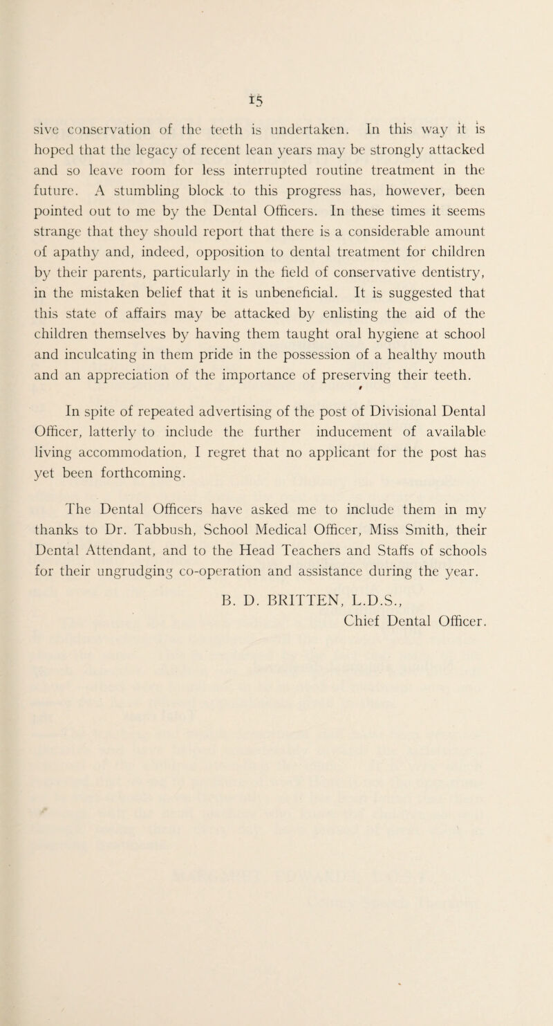 sive conservation of the teeth is undertaken. In this way it is hoped that the legacy of recent lean years may be strongly attacked and so leave room for less interrupted routine treatment in the future. A stumbling block to this progress has, however, been pointed out to me by the Dental Officers. In these times it seems strange that they should report that there is a considerable amount of apathy and, indeed, opposition to dental treatment for children by their parents, particularly in the held of conservative dentistry, in the mistaken belief that it is unbenehcial. It is suggested that this state of affairs may be attacked by enlisting the aid of the children themselves by having them taught oral hygiene at school and inculcating in them pride in the possession of a healthy mouth and an appreciation of the importance of preserving their teeth. 9 In spite of repeated advertising of the post of Divisional Dental Officer, latterly to include the further inducement of available living accommodation, I regret that no applicant for the post has yet been forthcoming. The Dental Officers have asked me to include them in my thanks to Dr. Tabbush, School Medical Officer, Miss Smith, their Dental Attendant, and to the Head Teachers and Staffs of schools for their ungrudging co-operation and assistance during the year. B. D. BRITTEN, L.D.S., Chief Dental Officer.