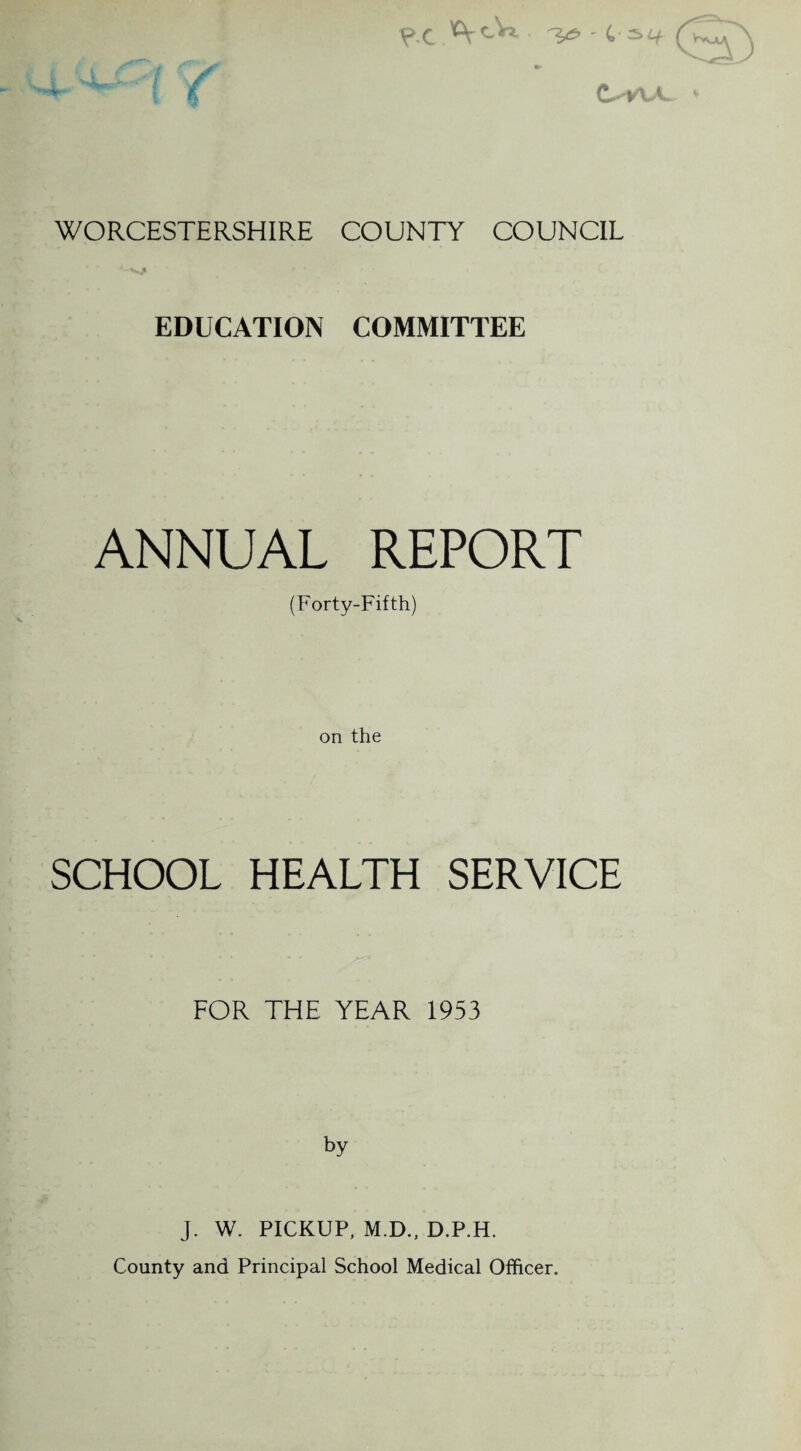 ?.c WORCESTERSHIRE COUNTY COUNCIL * ' A-VJ* EDUCATION COMMITTEE ANNUAL REPORT (Forty-Fifth) on the SCHOOL HEALTH SERVICE FOR THE YEAR 1953 by J. W. PICKUP, M.D., D.P.H. County and Principal School Medical Officer.