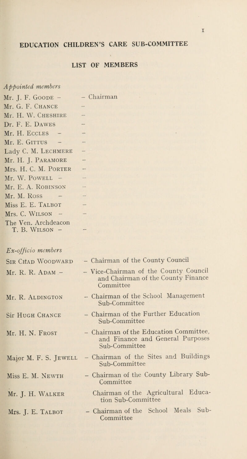 EDUCATION CHILDREN’S CARE SUB-COMMITTEE LIST OF MEMBERS Appointed members Mr. J. F. Goode - Mr. G. F. Chance Mr. H. W. Cheshire Dr. F. E. Dawes Mr. H. Eccles Mr. E. Gittus Lady C. M. Lechmere Mr. H. J. Paramore Mrs. H. C. M. Porter Mr. W. Powell - Mr. E. Robinson Mr. M. Ross Miss E. E. Talbot Mrs. C. Wilson - The Ven. Archdeacon T. B. Wilson - - Chairman Ex-officio members Sir CriAD Woodward - Chairman of the County Council Mr. R. R. Adam - - Vice-Chairman of the County Council and Chairman of the County Finance Committee Mr. R. Aldington - Chairman of the School Management Sub-Committee Sir Hugh Chance - Chairman of the Further Education Sub-Committee Mr. H. N. Frost - Chairman of the Education Committee, and Finance and General Purposes Sub-Committee Major M. F. S. Jewell — Chairman of the Sites and Buildings Sub-Committee Miss E. M. Newth - Chairman of the County Library Sub- Committee Mr. J. H. Walker Chairman of the Agricultural Educa¬ tion Sub-Committee Mrs. J. E. Talbot - Chairman of the School Meals Sub- Committee