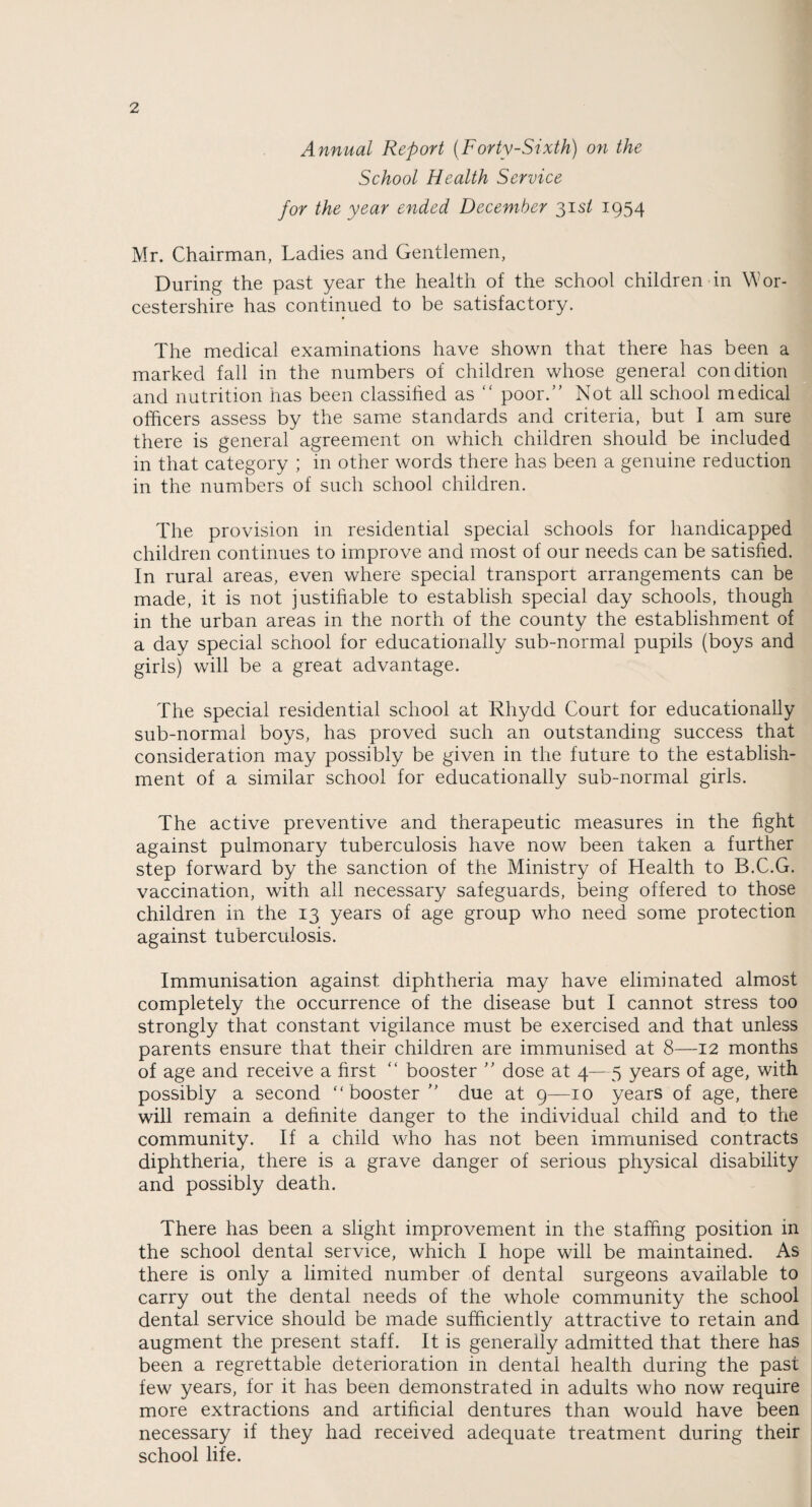 Annual Report (Forty-Sixth) on the School Health Service for the year ended December 31s/ 1954 Mr. Chairman, Ladies and Gentlemen, During the past year the health of the school children in Wor¬ cestershire has continued to be satisfactory. The medical examinations have shown that there has been a marked fall in the numbers of children whose general condition and nutrition has been classihed as “ poor.’' Not all school medical officers assess by the same standards and criteria, but I am sure there is general agreement on which children should be included in that category ; in other words there has been a genuine reduction in the numbers of such school children. The provision in residential special schools for handicapped children continues to improve and most of our needs can be satisfied. In rural areas, even where special transport arrangements can be made, it is not justifiable to establish special day schools, though in the urban areas in the north of the county the establishment of a day special school for educationally sub-normal pupils (boys and girls) will be a great advantage. The special residential school at Rhydd Court for educationally sub-normal boys, has proved such an outstanding success that consideration may possibly be given in the future to the establish¬ ment of a similar school for educationally sub-normal girls. The active preventive and therapeutic measures in the fight against pulmonary tuberculosis have now been taken a further step forward by the sanction of the Ministry of Health to B.C.G. vaccination, with all necessary safeguards, being offered to those children in the 13 years of age group who need some protection against tuberculosis. Immunisation against diphtheria may have eliminated almost completely the occurrence of the disease but I cannot stress too strongly that constant vigilance must be exercised and that unless parents ensure that their children are immunised at 8—12 months of age and receive a first “ booster ” dose at 4—5 years of age, with possibly a second “booster” due at 9—10 years of age, there will remain a definite danger to the individual child and to the community. If a child who has not been immunised contracts diphtheria, there is a grave danger of serious physical disability and possibly death. There has been a slight improvement in the staffing position in the school dental service, which I hope will be maintained. As there is only a limited number of dental surgeons available to carry out the dental needs of the whole community the school dental service should be made sufficiently attractive to retain and augment the present staff. It is generally admitted that there has been a regrettable deterioration in dental health during the past few years, for it has been demonstrated in adults who now require more extractions and artificial dentures than would have been necessary if they had received adequate treatment during their school life.