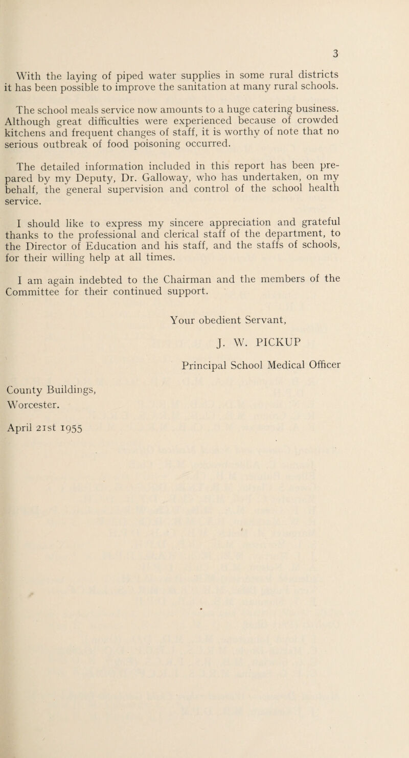 With the laying of piped water supplies in some rural districts it has been possible to improve the sanitation at many rural schools. The school meals service now amounts to a huge catering business. Although great difficulties were experienced because of crowded kitchens and frequent changes of staff, it is worthy of note that no serious outbreak of food poisoning occurred. The detailed information included in this report has been pre¬ pared by my Deputy, Dr. Galloway, who has undertaken, on my behalf, the general supervision and control of the school health service. I should like to express my sincere appreciation and grateful thanks to the professional and clerical staff of the department, to the Director of Education and his staff, and the staffs of schools, for their willing help at all times. I am again indebted to the Chairman and the members of the Committee for their continued support. Your obedient Servant, J. W. PICKUP Principal School Medical Officer County Buildings, Worcester. April 2ist 1955 $