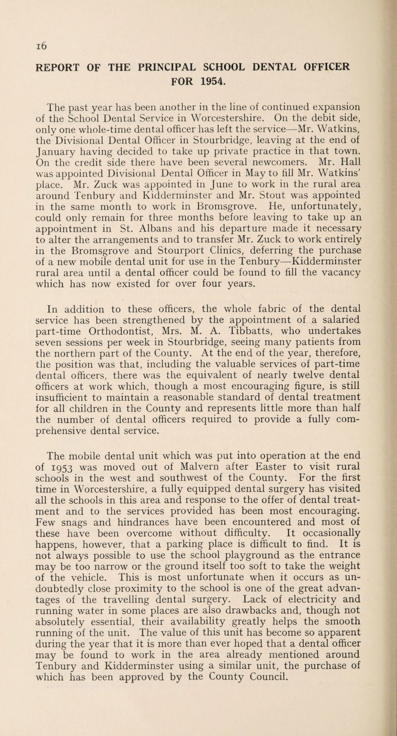 REPORT OF THE PRINCIPAL SCHOOL DENTAL OFFICER FOR 1954. The past year has been another in the line of continued expansion of the School Dental Service in Worcestershire. On the debit side, only one whole-time dental officer has left the service—Mr. Watkins, the Divisional Dental Officer in Stourbridge, leaving at the end of January having decided to take up private practice in that town. On the credit side there have been several newcomers. Mr. Hall was appointed Divisional Dental Officer in May to hll Mr. Watkins' place. Mr. Zuck was appointed in June to work in the rural area around Tenbury and Kidderminster and Mr. Stout was appointed in the same month to work in Bromsgrove. He, unfortunately, could only remain for three months before leaving to take up an appointment in St. Albans and his departure made it necessary to alter the arrangements and to transfer Mr. Zuck to work entirely in the Bromsgrove and Stourport Clinics, deferring the purchase of a new mobile dental unit for use in the Tenbury—Kidderminster rural area until a dental officer could be found to fill the vacancy which has now existed for over four years. In addition to these officers, the whole fabric of the dental service has been strengthened by the appointment of a salaried part-time Orthodontist, Mrs. M. A. Tibbatts, who undertakes seven sessions per week in Stourbridge, seeing many patients from the northern part of the County. At the end of the year, therefore, the position was that, including the valuable services of part-time dental officers, there was the equivalent of nearly twelve dental officers at work which, though a most encouraging figure, is still insufficient to maintain a reasonable standard of dental treatment for all children in the County and represents little more than half the number of dental officers required to provide a fully com¬ prehensive dental service. The mobile dental unit which was put into operation at the end of 1953 was moved out of Malvern after Easter to visit rural schools in the west and southwest of the County. For the first time in Worcestershire, a fully equipped dental surgery has visited all the schools in this area and response to the offer of dental treat¬ ment and to the services provided has been most encouraging. Few snags and hindrances have been encountered and most of these have been overcome without difficulty. It occasionally happens, however, that a parking place is difficult to find. It is not always possible to use the school playground as the entrance may be too narrow or the ground itself too soft to take the weight of the vehicle. This is most unfortunate when it occurs as un¬ doubtedly close proximity to the school is one of the great advan¬ tages of the travelling dental surgery. Lack of electricity and running water in some places are also drawbacks and, though not absolutely essential, their availability greatly helps the smooth running of the unit. The value of this unit has become so apparent during the year that it is more than ever hoped that a dental officer may be found to work in the area already mentioned around Tenbury and Kidderminster using a similar unit, the purchase of which has been approved by the County Council.