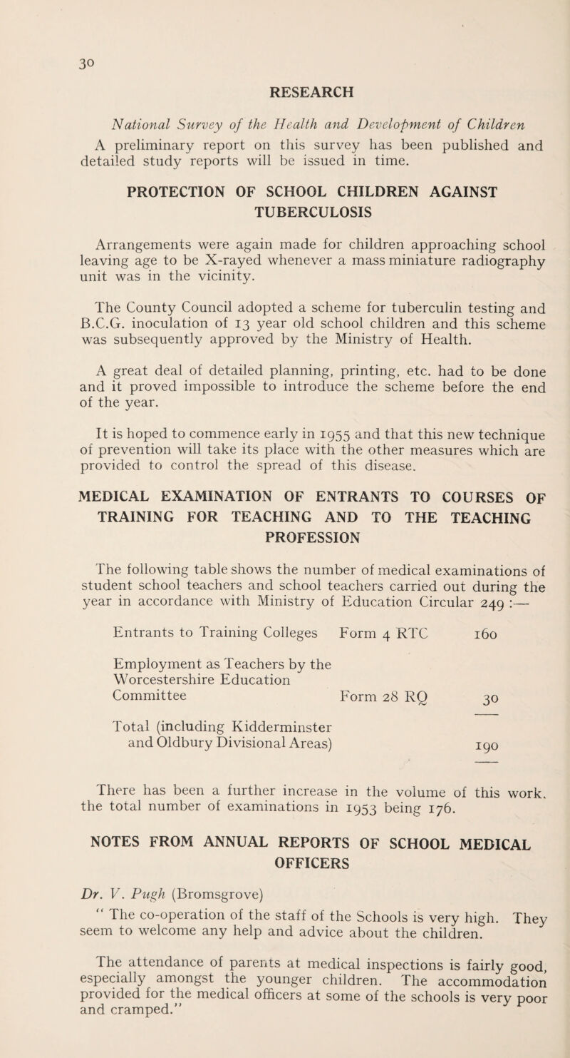 RESEARCH National Survey of the Health and Development of Children A preliminary report on this survey has been published and detailed study reports will be issued in time. PROTECTION OF SCHOOL CHILDREN AGAINST TUBERCULOSIS Arrangements were again made for children approaching school leaving age to be X-rayed whenever a mass miniature radiography unit was in the vicinity. The County Council adopted a scheme for tuberculin testing and B.C.G. inoculation of 13 year old school children and this scheme was subsequently approved by the Ministry of Health. A great deal of detailed planning, printing, etc. had to be done and it proved impossible to introduce the scheme before the end of the year. It is hoped to commence early in 1955 and that this new technique of prevention will take its place with the other measures which are provided to control the spread of this disease. MEDICAL EXAMINATION OF ENTRANTS TO COURSES OF TRAINING FOR TEACHING AND TO THE TEACHING PROFESSION The following table shows the number of medical examinations of student school teachers and school teachers carried out during the year in accordance with Ministry of Education Circular 249 :— Entrants to Training Colleges Form 4 RTC 160 Employment as Teachers by the Worcestershire Education Committee Form 28 RO 30 Total (including Kidderminster and Oldbury Divisional Areas) 190 There has been a further increase in the volume of this work, the total number of examinations in 1953 being 176. NOTES FROM ANNUAL REPORTS OF SCHOOL MEDICAL OFFICERS Dr. V. Pugh (Bromsgrove) “ The co-operation of the staff of the Schools is very high. They seem to welcome any help and advice about the children. The attendance of parents at medical inspections is fairly good, especially amongst the younger children. The accommodation provided for the medical officers at some of the schools is very poor and cramped.”