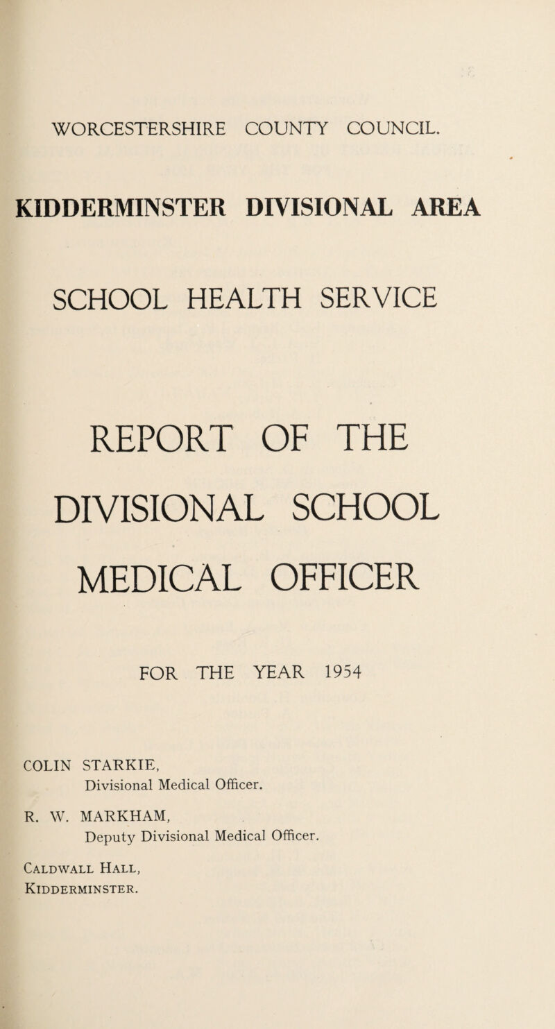 WORCESTERSHIRE COUNTY COUNCIL. KIDDERMINSTER DIVISIONAL AREA SCHOOL HEALTH SERVICE REPORT OF THE DIVISIONAL SCHOOL MEDICAL OFFICER FOR THE YEAR 1954 COLIN STARKIE. Divisional Medical Officer. R. W. MARKHAM, Deputy Divisional Medical Officer. Caldwall Hall, Kidderminster.