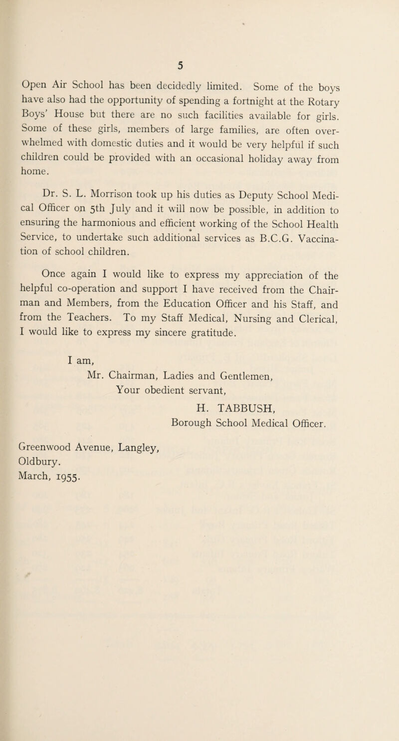 Open Air School has been decidedly limited. Some of the boys have also had the opportunity of spending a fortnight at the Rotary Boys House but there are no such facilities available for girls. Some of these girls, members of large families, are often over¬ whelmed with domestic duties and it would be very helpful if such children could be provided with an occasional holiday away from home. Dr. S. L. Morrison took up his duties as Deputy School Medi¬ cal Officer on 5th July and it will now be possible, in addition to ensuring the harmonious and efficient working of the School Health Service, to undertake sucti additional services as B.C.G. Vaccina¬ tion of school children. Once again I would like to express my appreciation of the helpful co-operation and support I have received from the Chair¬ man and Members, from the Education Officer and his Staff, and from the Teachers. To my Staff Medical, Nursing and Clerical, I would like to express my sincere gratitude. I am, Mr. Chairman, Ladies and Gentlemen, Your obedient servant, H. TABBUSH, Borough School Medical Officer. Greenwood Avenue, Langley, Oldbury. March, 1955.