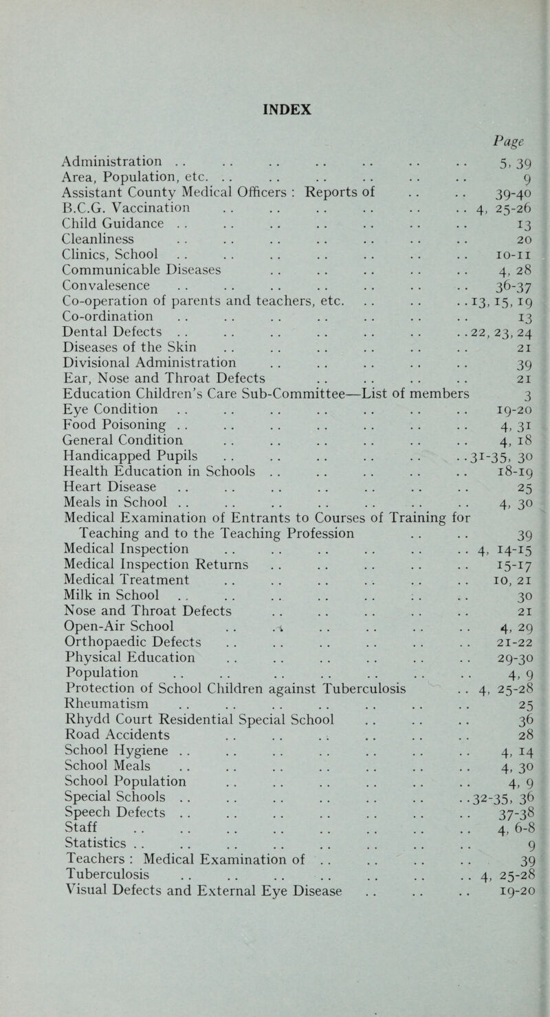 INDEX Page Administration . . . . . . . . .. . . . . 5, 39 Area, Population, etc. . . . . . . . . . . . . 9 Assistant County Medical Officers : Reports of . . . . 39-40 B.C.G. Vaccination . . . . . . . . . . . . 4, 25-26 Child Guidance . . . . . . . . . . . . . . 13 Cleanliness . . . . . . .. . . . . .. 20 Clinics, School . . . . . . . . . . . . . . 10-11 Communicable Diseases . . . . . . . . . . 4, 28 Convalesence . . . . . . . . . . . . .. 36-37 Co-operation of parents and teachers, etc. . . . . .. 13, 15, 19 Co-ordination . . . . . . . . . . . . . . 13 Dental Defects .. .. .. .. .. .. ..22,23,24 Diseases of the Skin . . . . . . . . . . . . 21 Divisional Administration . . . . . . . . .. 39 Ear, Nose and Throat Defects . . . . . . . . 21 Education Children’s Care Sub-Committee—List of members 3 Eye Condition . . . . . . . . . . . . . . 19-20 Food Poisoning . . . . . . . . . . . . . . 4, 31 General Condition . . .. . . . . . . . . 4, 18 Handicapped Pupils .. .. .. .. .. ••3I~35, 30 Health Education in Schools . . .. . . . . .. 18-19 Heart Disease . . . . . . .. . . . . . . 25 Meals in School . . . . . . . . . . . . . . 4, 30 Medical Examination of Entrants to Courses of Training for Teaching and to the Teaching Profession . . . . 39 Medical Inspection . . . . . . . . . . . . 4, 14-15 Medical Inspection Returns . . . . . . . . . . 15-17 Medical Treatment .. . . . . . . . . . . 10, 21 Milk in School . . . . . . . . . . : . . . 30 Nose and Throat Defects . . . . . . . . . . 21 Open-Air School . . . . . . . . . . 4, 29 Orthopaedic Defects . . . . . . . . . . . . 21-22 Physical Education . . . . . . . . . . . . 29-30 Population . . . . . . . . . . . . . . 4, 9 Protection of School Children against Tuberculosis . . 4, 25-28 Rheumatism . . . . . . . . . . . . . . 25 Rhydd Court Residential Special School . . . . . . 36 Road Accidents . . . . . . .. . . . . 28 School Hygiene . . . . . . . . . . . . . . 4, 14 School Meals . . . . . . . . . . . . . . 4, 30 School Population . . . . . . . . . . .. 4, 9 Special Schools .. .. .. .. .. .. • *32-35, 36 Speech Defects . . . . . . . . . . . . . . 37-38 Staff . . . . . . . . . . . . . . . . 4, 6-8 Statistics . . . . . . . . . . . . . . . . 9 Teachers : Medical Examination of . . . . . . . . 39 Tuberculosis .. .. . . . . . . . . . . 4, 25-28 Visual Defects and External Eye Disease .. .. .. 19-20