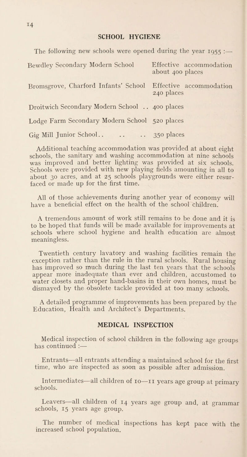 SCHOOL HYGIENE The following new schools were opened during the year 1955 :— Bewdley Secondary Modern School Bromsgrove, Charford Infants' School Droitwich Secondary Modern School .. Lodge Farm Secondary Modern School Gig Mill Junior School. . Effective accommodation about 400 places Effective accommodation 240 places 400 places 520 places 350 places Additional teaching accommodation was provided at about eight schools, the sanitary and washing accommodation at nine schools was improved and better lighting was provided at six schools. Schools were provided with new playing fields amounting in all to about 30 acres, and at 25 schools playgrounds were either resur¬ faced or made up for the first time. All of those achievements during another year of economy will have a beneficial effect on the health of the school children. A tremendous amount of work still remains to be done and it is to be hoped that funds will be made available for improvements at schools where school hygiene and health education are almost meaningless. Twentieth century lavatory and washing facilities remain the exception rather than the rule in the rural schools. Rural housing has improved so much during the last ten years that the schools appear more inadequate than ever and children, accustomed to water closets and proper hand-basins in their own homes, must be dismayed by the obsolete tackle provided at too many schools. A detailed programme of improvements has been, prepared by the Education, Health and Architect’s Departments. MEDICAL INSPECTION Medical inspection of school children in the following age groups has continued :— Entrants—all entrants attending a maintained school for the first time, who are inspected as soon as possible after admission. Intermediates—all children of 10—n years age group at primary schools. Leavers—all children of 14 years age group and, at grammar schools, 15 years age group. The number of medical inspections has kept pace with the increased school population.