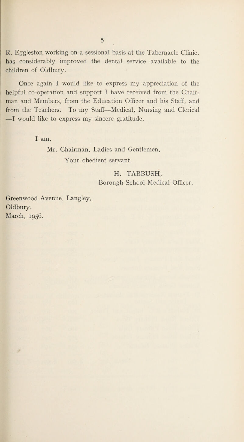 R. Eggleston working on a sessional basis at the Tabernacle Clinic, has considerably improved the dental service available to the children of Oldbury. Once again I would like to express my appreciation of the helpful co-operation and support I have received from the Chair¬ man and Members, from the Education Officer and his Staff, and from the Teachers. To my Staff—Medical, Nursing and Clerical —I would like to express my sincere gratitude. I am, Mr. Chairman, Ladies and Gentlemen, Your obedient servant, H. TABBUSIT, Borough School Medical Officer. Greenwood Avenue, Langley, Oldbury. March, 1956.