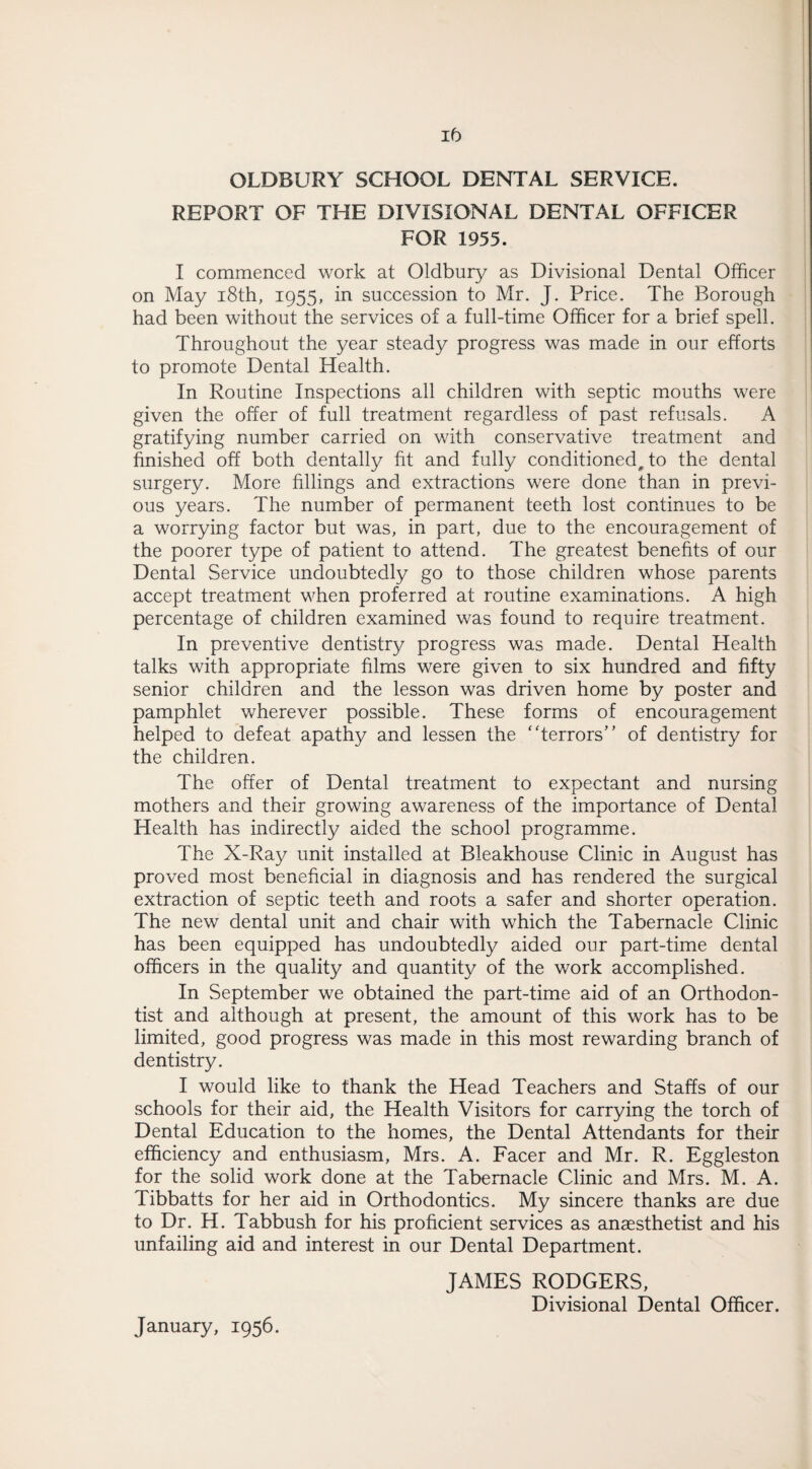 ib OLDBURY SCHOOL DENTAL SERVICE. REPORT OF THE DIVISIONAL DENTAL OFFICER FOR 1955. I commenced work at Oldbury as Divisional Dental Officer on May 18th, 1955, in succession to Mr. J. Price. The Borough had been without the services of a full-time Officer for a brief spell. Throughout the year steady progress was made in our efforts to promote Dental Health. In Routine Inspections all children with septic mouths were given the offer of full treatment regardless of past refusals. A gratifying number carried on with conservative treatment and finished off both dentally fit and fully conditioned, to the dental surgery. More fillings and extractions were done than in previ¬ ous years. The number of permanent teeth lost continues to be a worrying factor but was, in part, due to the encouragement of the poorer type of patient to attend. The greatest benefits of our Dental Service undoubtedly go to those children whose parents accept treatment when preferred at routine examinations. A high percentage of children examined was found to require treatment. In preventive dentistry progress was made. Dental Health talks with appropriate films were given to six hundred and fifty senior children and the lesson was driven home by poster and pamphlet wherever possible. These forms of encouragement helped to defeat apathy and lessen the ‘ 'terrors' ’ of dentistry for the children. The offer of Dental treatment to expectant and nursing mothers and their growing awareness of the importance of Dental Health has indirectly aided the school programme. The X-Ray unit installed at Bleakhouse Clinic in August has proved most beneficial in diagnosis and has rendered the surgical extraction of septic teeth and roots a safer and shorter operation. The new dental unit and chair with which the Tabernacle Clinic has been equipped has undoubtedly aided our part-time dental officers in the quality and quantity of the work accomplished. In September we obtained the part-time aid of an Orthodon¬ tist and although at present, the amount of this work has to be limited, good progress was made in this most rewarding branch of dentistry. I would like to thank the Head Teachers and Staffs of our schools for their aid, the Health Visitors for carrying the torch of Dental Education to the homes, the Dental Attendants for their efficiency and enthusiasm, Mrs. A. Facer and Mr. R. Eggleston for the solid work done at the Tabernacle Clinic and Mrs. M. A. Tibbatts for her aid in Orthodontics. My sincere thanks are due to Dr. H. Tabbush for his proficient services as anaesthetist and his unfailing aid and interest in our Dental Department. JAMES RODGERS, Divisional Dental Officer. January, 1956.