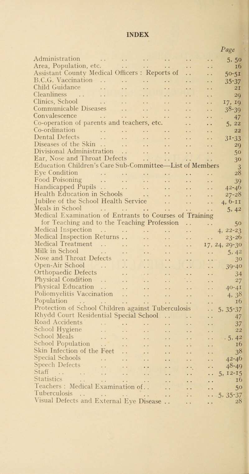 INDEX Page Administration . . . . . . . . . . . . 5, 50 Area, Population, etc. . . . . . . . . . . 16 Assistant County Medical Officers : Reports of . . . . 50-51 B.C.G. Vaccination . . . . . . . . . . . . 35-37 Child Guidance . . . . . . . . . . . . 21 Cleanliness . . . . . . . . . . . . . . 29 Clinics, School . . . . . . . . . . . . 17, 19 Communicable Diseases . . . . . . . . . . 38-39 Convalescence . . . . . . . . . . ... 47 Co-operation of parents and teachers, etc. . . . . 5, 22 Co-ordination . . . . . . . . . . . . 22 Dental Defects . . . . . . . . . . . . 31-33 Diseases of the Skin . . . . . . . . . . . . 29 Divisional Administration . . . . . . . . . . 50 Ear, Nose and Throat Defects . . . . . . . . 30 Education Children's Care Sub-Committee—List of Members 3 Eye Condition . . . . . . . . . . . . 28 Food Poisoning . . . . . . . . . . . . 39 Handicapped Pupils . . . . . . . . . . . . 42-46 Health Education in Schools . . . . . . . . 27-28 Jubilee of the School Health Service . . . . 4, 6-11 Meals in School . . . . .. . . . . . . 5, 42 Medical Examination of Entrants to Courses of Training for Teaching and to the Teaching Profession . . . . 50 Medical Inspection . . . . . . . . . . 4, 22-23 Medical Inspection Returns . . . . . . . . . . 23-26 Medical Treatment . . . . . . , . . . 17, 24, 29-30 Milk in School . . . . . . . . . . . . 5, 42 Nose and Throat Defects . . . . . . . . . . 30 Open-Air School . . . . . . . . . . . . 39-40 Orthopaedic Defects . . . . . . . . . . 34 Physical Condition . . . . . . . . \ . . . 27 Physical Education . . . . . . . . . . . . 40-41 Poliomyelitis Vaccination . . . . . . . . . . 4, 38 Population . . . . . . . . . . . . . . 16 Protection of School Children against Tuberculosis . . 5, 35-37 Rhydd Court Residential Special School . . . . . . 47 Road Accidents . . . . . . . . . . . . 37 School Hygiene . . . . . . . . . . . . 22 School Meals . . . . . . . . . . . . . 5, 42 School Population . . . . . . . . . . . . 16 Skin Infection of the Feet . . . . . . . . . . 38 Special Schools . . . . . . . . . . . . 42-46 Speech Defects . . . . . . . . . . . . 48-49 Staff.’ • . 5, 12-15 Statistics . . . . . . . . . . . . . . 16 1 eachers : Medical Examination of. . . . . . . . 50 Tuberculosis . . . . . . . . . . . . • . 5, 35-37 Visual Defects and External Eye Disease . . . . . . 28