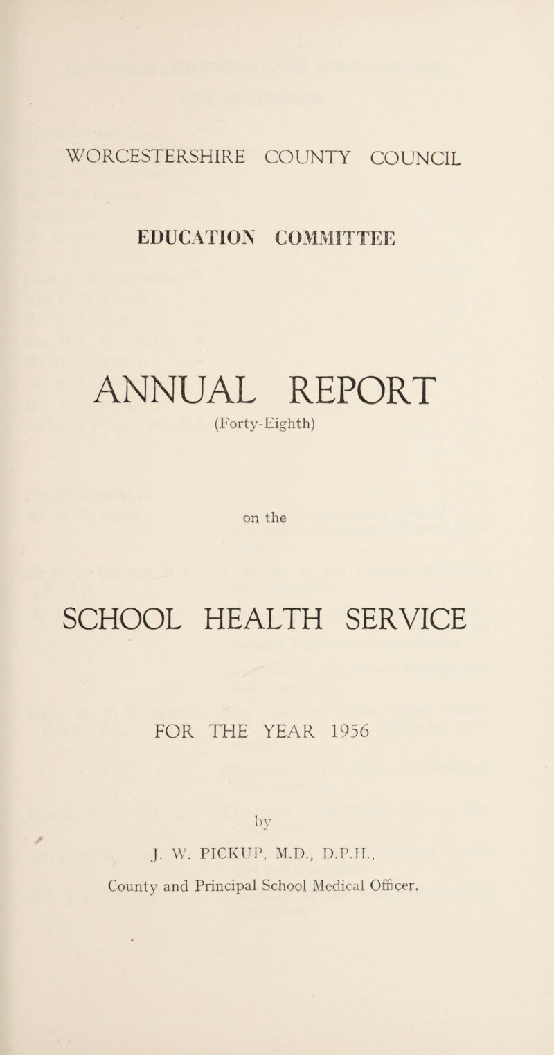 WORCESTERSHIRE COUNTY COUNCIL EDUCATION COMMITTEE ANNUAL REPORT (Forty-Eighth) on the SCHOOL HEALTH SERVICE FOR THE YEAR 1956 by J. W. PICKUP, M.D., D.P.II., County and Principal School Medical Officer,