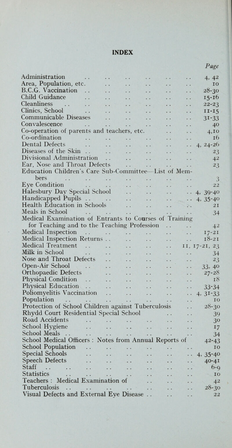 INDEX Page Administration . . . . . . . . . . . . 4, 42 Area, Population, etc. . . . . . . . . . . 10 B.C.G. Vaccination . . . . . . . . . . . . 28-30 Child Guidance . . . . . . . . . . . . 15-16 Cleanliness . . . . . . .. . . . . . . 22-23 Clinics, School . . . . . . . . . . . . n-15 Communicable Diseases . . . . . . . . . . 31-33 Convalescence . . . . . . . . . . . . 40 Co-operation of parents and teachers, etc. . . . . 4,10 Co-ordination . . . . . . . . . . . . 16 Dental Defects . . . . . . . . . . . . 4, 24-26 Diseases of the Skin . . . . . . . . . . . . 23 Divisional Administration . . . . . . . . . . 42 Ear, Nose and Throat Defects . . . . . . . . 23 Education Children’s Care Sub-Committee-—List of Mem¬ bers . . . . . . . . . . . . . . 3 Eye Condition . . . . . . . . . . . . 22 Halesbury Day Special School . . . . . . . . 4, 39-40 Handicapped Pupils . . . . . . . . . . . . 4, 35-40 Health Education in Schools . . . . . . . . 21 Meals in School . . . . . . . . . . . . 34 Medical Examination of Entrants to Courses of Training for Teaching and to the Teaching Profession . . . . 42 Medical Inspection . . . . . . . . . . . . 17-21 Medical Inspection Returns . . . . . . . . . . 18-21 Medical Treatment . . . . . . . . . . 11, 17-21, 23 Milk in School . . . . . . . . . . . . 34 Nose and Throat Defects . . . . . . . . . . 23 Open-Air School . . . . . . . . . . . . 33, 40 Orthopaedic Defects . . . . . . . . . . 27-28 Physical Condition . . . . . . . . . . . . 18 Physical Education . . . . . . . . . . . . 33-34 Poliomyelitis Vaccination . . . . . . . . . . 4, 31-33 Population . . . . . . . . . . . . . . 10 Protection of School Children against Tuberculosis . . 28-30 Rhydd Court Residential Special School . . . . 39 Road Accidents . . . . . . . . . . . . 30 School Hygiene . . . . . . . . . . . . 17 School Meals . . . . . . . . . . . . . . 34 School Medical Officers : Notes from Annual Reports of 42-43 School Population .. .. . . . . . . . . 10 Special Schools . . . . . . . . . . . . 4, 35-40 Speech Defects . . . . .. .. .. .. 40-41 Stafi .. .. . . .. .. .. .. .. 6-9 Statistics . . . . . . . . ., . . . . 10 Teachers : Medical Examination of . . . . . . 42 Tuberculosis . . . . . . . . . . . . . . 28-30 Visual Defects and External Eye Disease . . . . . . 22