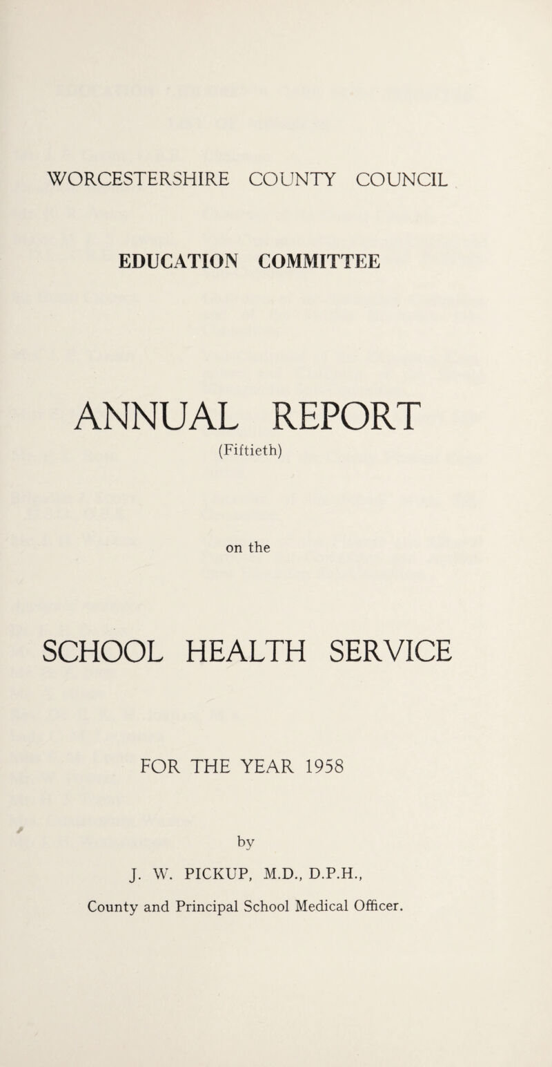 WORCESTERSHIRE COUNTY COUNCIL EDUCATION COMMITTEE ANNUAL REPORT (Fiftieth) on the SCHOOL HEALTH SERVICE FOR THE YEAR 1958 by J. W. PICKUP, M.D., D.P.H., County and Principal School Medical Officer.