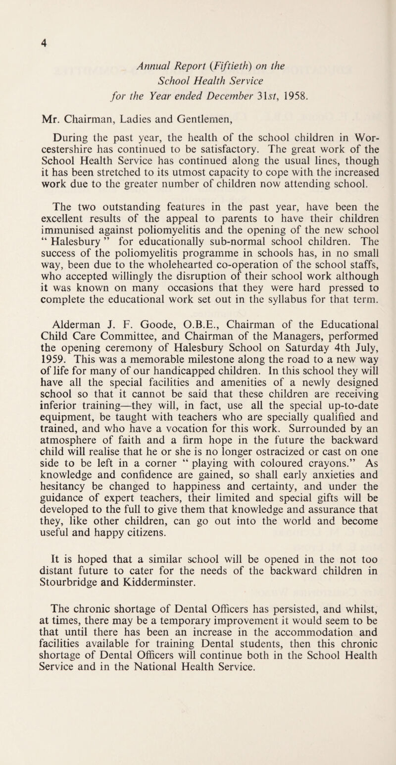 Annual Report (Fiftieth) on the School Health Service for the Year ended December 3\st, 1958. Mr. Chairman, Ladies and Gentlemen, During the past year, the health of the school children in Wor¬ cestershire has continued to be satisfactory. The great work of the School Health Service has continued along the usual lines, though it has been stretched to its utmost capacity to cope with the increased work due to the greater number of children now attending school. The two outstanding features in the past year, have been the excellent results of the appeal to parents to have their children immunised against poliomyelitis and the opening of the new school “ Halesbury ” for educationally sub-normal school children. The success of the poliomyelitis programme in schools has, in no small way, been due to the wholehearted co-operation of the school staffs, who accepted willingly the disruption of their school work although it was known on many occasions that they were hard pressed to complete the educational work set out in the syllabus for that term. Alderman J. F. Goode, O.B.E., Chairman of the Educational Child Care Committee, and Chairman of the Managers, performed the opening ceremony of Halesbury School on Saturday 4th July, 1959. This was a memorable milestone along the road to a new way of life for many of our handicapped children. In this school they will have all the special facilities and amenities of a newly designed school so that it cannot be said that these children are receiving inferior training—they will, in fact, use all the special up-to-date equipment, be taught with teachers who are specially qualified and trained, and who have a vocation for this work. Surrounded by an atmosphere of faith and a firm hope in the future the backward child will realise that he or she is no longer ostracized or cast on one side to be left in a corner “ playing with coloured crayons.” As knowledge and confidence are gained, so shall early anxieties and hesitancy be changed to happiness and certainty, and under the guidance of expert teachers, their limited and special gifts will be developed to the full to give them that knowledge and assurance that they, like other children, can go out into the world and become useful and happy citizens. It is hoped that a similar school will be opened in the not too distant future to cater for the needs of the backward children in Stourbridge and Kidderminster. The chronic shortage of Dental Officers has persisted, and whilst, at times, there may be a temporary improvement it would seem to be that until there has been an increase in the accommodation and facilities available for training Dental students, then this chronic shortage of Dental Officers will continue both in the School Health Service and in the National Health Service.