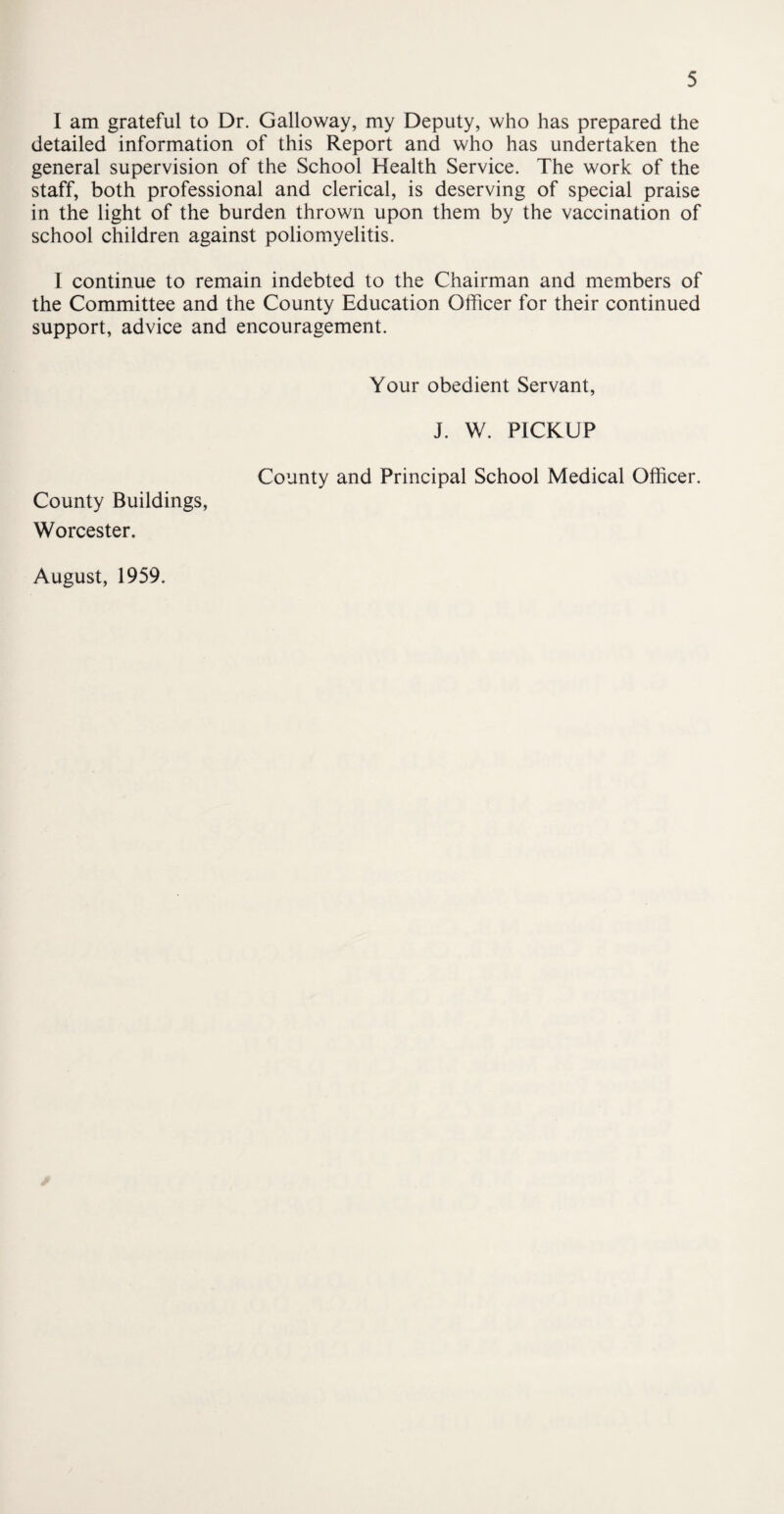 I am grateful to Dr. Galloway, my Deputy, who has prepared the detailed information of this Report and who has undertaken the general supervision of the School Health Service. The work of the staff, both professional and clerical, is deserving of special praise in the light of the burden thrown upon them by the vaccination of school children against poliomyelitis. I continue to remain indebted to the Chairman and members of the Committee and the County Education Officer for their continued support, advice and encouragement. Your obedient Servant, J. W. PICKUP County and Principal School Medical Officer. County Buildings, Worcester. August, 1959.