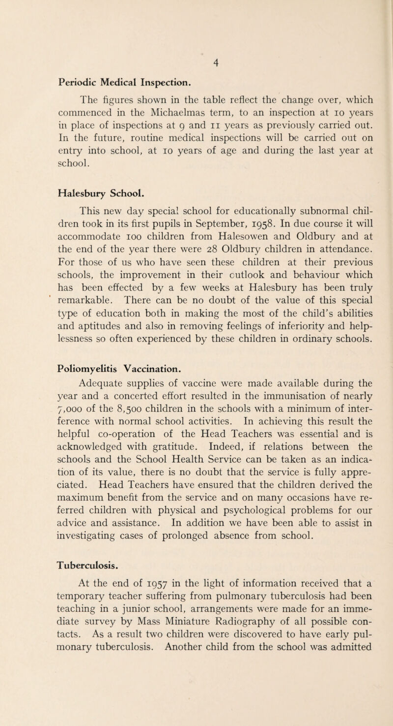 Periodic Medical Inspection. The figures shown in the table reflect the change over, which commenced in the Michaelmas term, to an inspection at io years in place of inspections at 9 and 11 years as previously carried out. In the future, routine medical inspections will be carried out on entry into school, at 10 years of age and during the last year at school. Halesbury School. This new day special school for educationally subnormal chil¬ dren took in its first pupils in September, 1958. In due course it will accommodate 100 children from Halesowen and Oldbury and at the end of the year there were 28 Oldbury children in attendance. For those of us who have seen these children at their previous schools, the improvement in their outlook and behaviour which has been effected by a few weeks at Halesbury has been truly remarkable. There can be no doubt of the value of this special type of education both in making the most of the child’s abilities and aptitudes and also in removing feelings of inferiority and help¬ lessness so often experienced by these children in ordinary schools. Poliomyelitis Vaccination. Adequate supplies of vaccine were made available during the year and a concerted effort resulted in the immunisation of nearly 7,000 of the 8,500 children in the schools with a minimum of inter¬ ference with normal school activities. In achieving this result the helpful co-operation of the Head Teachers was essential and is acknowledged with gratitude. Indeed, if relations between the schools and the School Health Service can be taken as an indica¬ tion of its value, there is no doubt that the service is fully appre¬ ciated. Head Teachers have ensured that the children derived the maximum benefit from the service and on many occasions have re¬ ferred children with physical and psychological problems for our advice and assistance. In addition we have been able to assist in investigating cases of prolonged absence from school. Tuberculosis. At the end of 1957 in the light of information received that a temporary teacher suffering from pulmonary tuberculosis had been teaching in a junior school, arrangements were made for an imme¬ diate survey by Mass Miniature Radiography of all possible con¬ tacts. As a result two children were discovered to have early pul¬ monary tuberculosis. Another child from the school was admitted