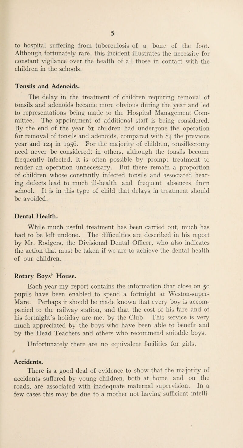 to hospital suffering from tuberculosis of a bone of the foot. Although fortunately rare, this incident illustrates the necessity for constant vigilance over the health of all those in contact with the children in the schools. Tonsils and Adenoids. The delay in the treatment of children requiring removal of tonsils and adenoids became more obvious during the year and led to representations being made to the Hospital Management Com¬ mittee. The appointment of additional staff is being considered. By the end of the year 61 children had undergone the operation for removal of tonsils and adenoids, compared with 84 the previous year and 124 in 1956. For the majority of children, tonsillectomy need never be considered; in others, although the tonsils become frequently infected, it is often possible by prompt treatment to render an operation unnecessary. But there remain a proportion of children whose constantly infected tonsils and associated hear¬ ing defects lead to much ill-health and frequent absences from school. It is in this type of child that delays in treatment should be avoided. Dental Health. While much useful treatment has been carried out, much has had to be left undone. The difficulties are described in his report by Mr. Rodgers, the Divisional Dental Officer, who also indicates the action that must be taken if we are to achieve the dental health of our children. Rotary Boys’ House. Each year my report contains the information that close on 50 pupils have been enabled to spend a fortnight at Weston-super- Mare. Perhaps it should be made known that every boy is accom¬ panied to the railway station, and that the cost of his fare and of his fortnight’s holiday are met by the Club. This service is very much appreciated by the boys who have been able to benefit and by the Head Teachers and others who recommend suitable boys. Unfortunately there are no equivalent facilities for girls. Accidents. There is a good deal of evidence to show that the majority of accidents suffered by young children, both at home and on the roads, are associated with inadequate maternal supervision. In a few cases this may be due to a mother not having sufficient intelli-