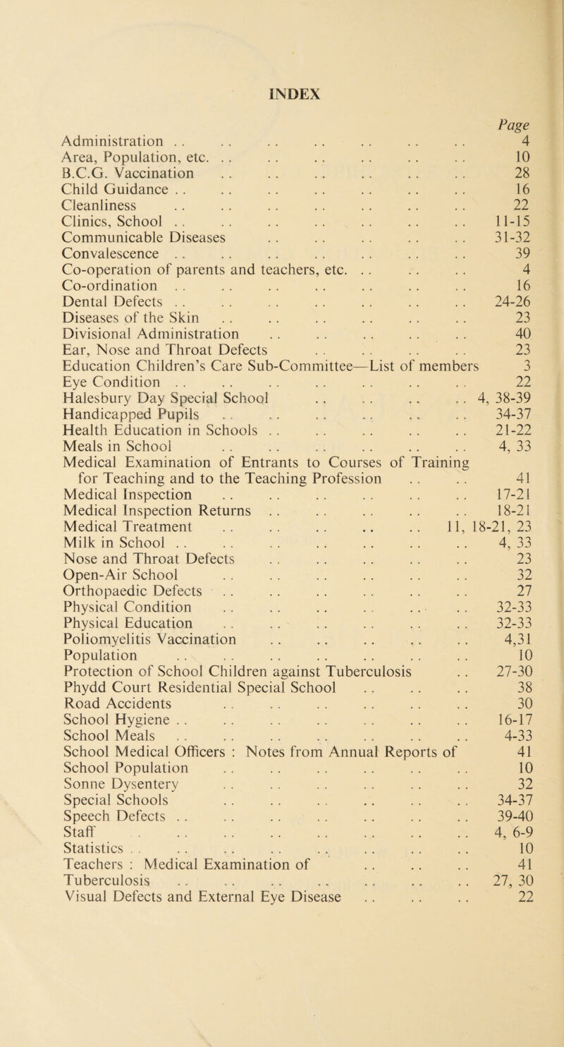 INDEX Page Administration . . . . . . . . . . . . . . 4 Area, Population, etc. . . .. .. . . . . . . 10 B.C.G. Vaccination . . . . .. .. . . . . 28 Child Guidance .. . . . . . . . . .. .. 16 Cleanliness . . . . . . . . . . .. . . 22 Clinics, School .. .. .. .. .. .. .. 11-15 Communicable Diseases .. .. .. .. .. 31-32 Convalescence .. .. . . . . . . . . . . 39 Co-operation of parents and teachers, etc. .. . . . . 4 Co-ordination . . . . . . . . .. .. . . 16 Dental Defects . . . . . . . . . . . . . . 24-26 Diseases of the Skin . . . . . . . . .. . . 23 Divisional Administration . . . . . . . . . . 40 Ear, Nose and Throat Defects . . . , . . . . 23 Education Children’s Care Sub-Committee—List of members 3 Eye Condition . . . . . . . . . . . . . . 22 Halesbury Day Special School .. . . .. . . 4, 38-39 Handicapped Pupils .. . . . . .. .. . . 34-37 Health Education in Schools . . . . .. . . . . 21-22 Meals in School . . .. .. . . .. .. 4, 33 Medical Examination of Entrants to Courses of Training for Teaching and to the Teaching Profession .. .. 41 Medical Inspection .. .. .. .. .. .. 17-21 Medical Inspection Returns . . . . . . . . . . 18-21 Medical Treatment . . . . . . .. . . 11, 18-21, 23 Milk in School . . . . . . . . . . . . . . 4, 33 Nose and Throat Defects . . . . . . . . .. 23 Open-Air School . . . . . . . . . . . . 32 Orthopaedic Defects . . . . . . . . . . . . 27 Physical Condition .. . . .. . . . . . . 32-33 Physical Education . . .. . . . . .. .. 32-33 Poliomyelitis Vaccination .. .. .. .. .. 4,31 Population . . . . . . . . . . . . . . 10 Protection of School Children against Tuberculosis . . 27-30 Phydd Court Residential Special School . . . . . . 38 Road Accidents . . . . . . . . . . . . 30 School Hygiene . . . . . . . . . . . . . . 16-17 School Meals . . . . . . . . .. . . . . 4-33 School Medical Officers : Notes from Annual Reports of 41 School Population . . . . . . . . . . .. 10 Sonne Dysentery . . . . . . . . . . . . 32 Special Schools .. .. . . .. . . . . 34-37 Speech Defects . . . . . . . . . . . . . . 39-40 Staff .4, 6-9 Statistics . . . . . . . . . . . . .. . . 10 Teachers : Medical Examination of . . .. . . 41 Tuberculosis . . . . . . . . . . .. . . 27, 30 Visual Defects and External Eye Disease . . . . . . 22