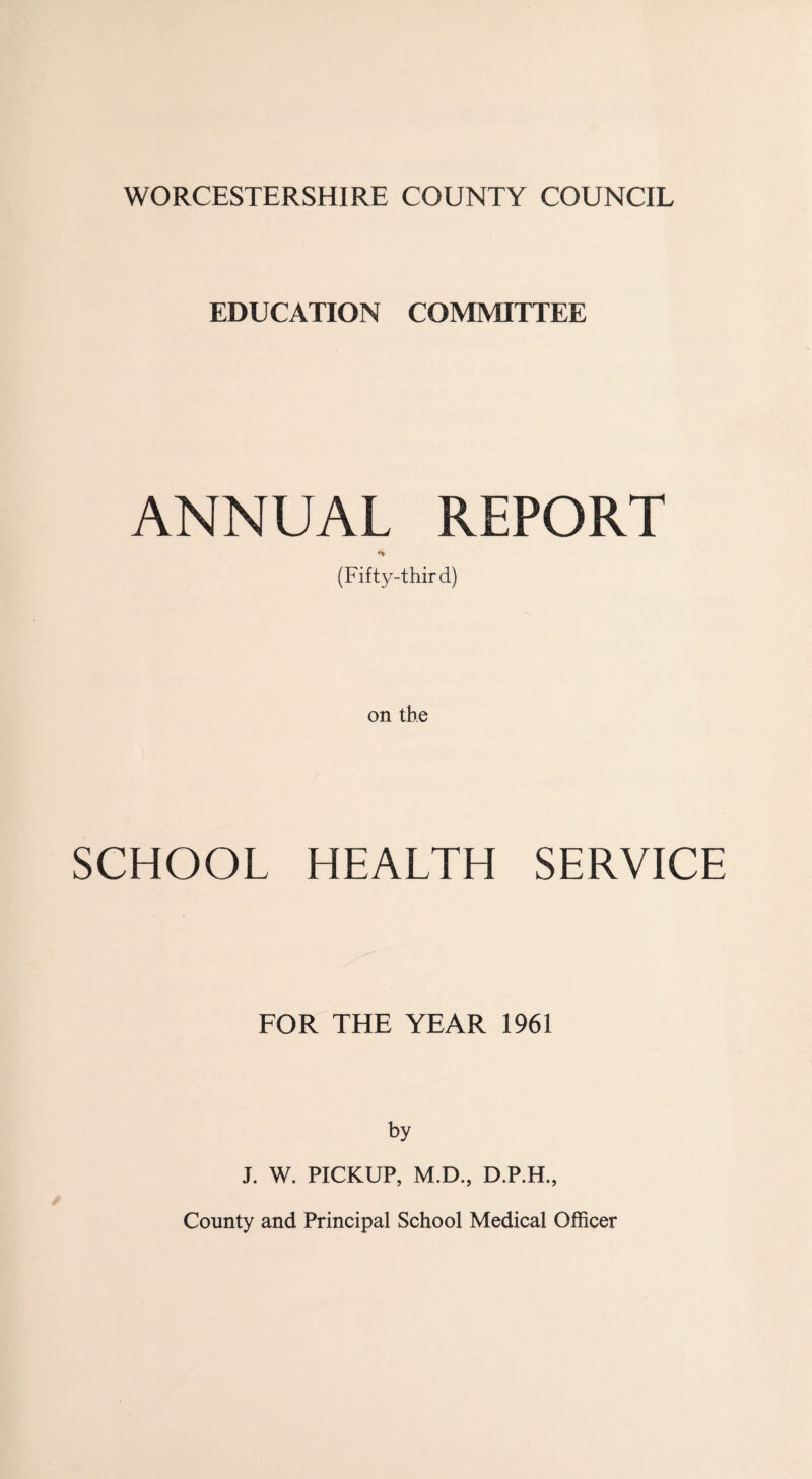 WORCESTERSHIRE COUNTY COUNCIL EDUCATION COMMITTEE ANNUAL REPORT (Fifty-third) on the SCHOOL HEALTH SERVICE FOR THE YEAR 1961 by J. W. PICKUP, M.D., D.P.H., County and Principal School Medical Officer