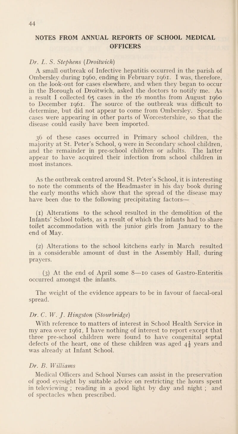 NOTES FROM ANNUAL REPORTS OF SCHOOL MEDICAL OFFICERS Dr. L. S. Stephens (Droitwich) A small outbreak of Infective hepatitis occurred in the parish of Ombersley during i960, ending in February 1961. I was, therefore, on the look-out for cases elsewhere, and when they began to occur in the Borough of Droitwich, asked the doctors to notify me. As a result I collected 65 cases in the 16 months from August i960 to December 1961. The source of the outbreak was difficult to determine, but did not appear to come from Ombersley. Sporadic cases were appearing in other parts of Worcestershire, so that the disease could easily have been imported. 36 of these cases occurred in Primary school children, the majority at St. Peter’s School, 9 were in Secondary school children, and the remainder in pre-school children or adults. The latter appear to have acquired their infection from school children in most instances. As the outbreak centred around St. Peter’s School, it is interesting to note the comments of the Headmaster in his day book during the early months which show that the spread of the disease may have been due to the following precipitating factors— (1) Alterations to the school resulted in the demolition of the Infants’ School toilets, as a result of which the infants had to share toilet accommodation with the junior girls from January to the end of May. (2) Alterations to the school kitchens early in March resulted in a considerable amount of dust in the Assembly Hall, during prayers. (3) At the end of April some 8—10 cases of Gastro-Enteritis occurred amongst the infants. The weight of the evidence appears to be in favour of faecal-oral spread. Dr. C. W. J. Hingston (Stourbridge) With reference to matters of interest in School Health Service in my area over 1961, I have nothing of interest to report except that three pre-school children were found to have congenital septal defects of the heart, one of these children was aged 4J years and was already at Infant School. Dr. B. Williams Medical Officers and School Nurses can assist in the preservation of good eyesight by suitable advice on restricting the hours spent in televiewing ; reading in a good light by day and night ; and of spectacles when prescribed.