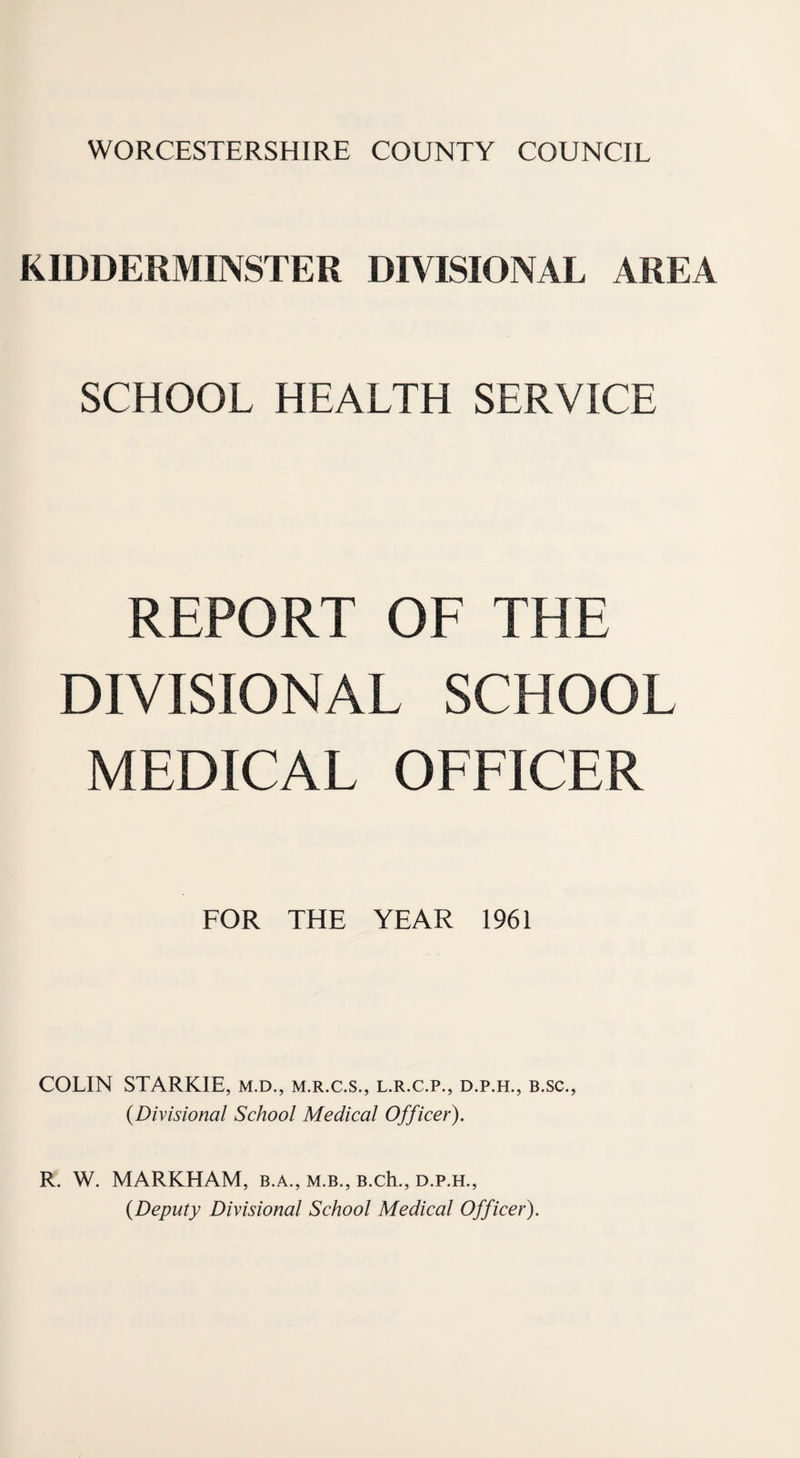 WORCESTERSHIRE COUNTY COUNCIL KIDDERMINSTER DIVISIONAL AREA SCHOOL HEALTH SERVICE REPORT OF THE DIVISIONAL SCHOOL MEDICAL OFFICER FOR THE YEAR 1961 COLIN STARKIE, m.d., m.r.c.s., l.r.c.p., d.p.h., b.sc., {Divisional School Medical Officer). R. W. MARKHAM, b.a., m.b., B.ch., d.p.h., {Deputy Divisional School Medical Officer).